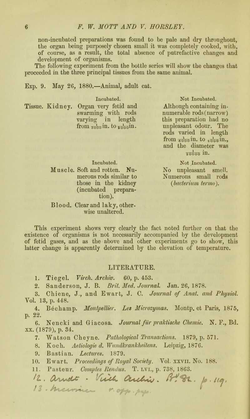 non-incubated preparations was found to be pale and dry throughout, the organ being purposely chosen small it was completely cooked, with, of course, as a result, the total absence of putrefactive changes and development of organisms. The following experiment from the bottle series will show the changes that proceeded in the three principal tissues from the same animal. Exp. 9. May 26, 1880.—Animal, adult cat. Incubated. Tissue. Kidney. Organ very fetid and swarming with rods varying in length from Toko in. to^oWn. Incubated. Muscle. Soft and rotten. Nu- merous rods similar to those in the kidney (incubated prepara- tion). Blood. Clear and laky, other- wise unaltered. This experiment shows very clearly the fact noted further on that the existence of organisms is not necessarily accompanied by the development of fetid gases, and as the above and other experiments go to show, this latter change is apparently determined by the elevation of temperature. Not Incubated. Although containing in- numerable rods (narrow) this preparation had no unpleasant odour. The rods varied in length from woo in. to wVoin., and the diameter was 20000 in. Not Incubated. No unpleasant smell. Numerous small rods ( bacterium ter mo). LITERATURE. 1. Tiegel. Virch. Archiv. 60, p. 453. 2. Sanderson, J. B. Brit. Med. Journal. Jan. 26, 1878. 3. Chiene, J., and Ewart, J. C. Journal of Anat. and Physiol. Vol. 13, p. 448. 4. Bechamp. Montpellier. Les Microzymas. Montp. et Paris, 1875, p. 22. 6. Nencki and Giacosa. Journal fur praJctische Ghemie. N. F., Bd. xx. (1879), p. 34. 7. Watson Cheyne. Pathological Transactions. 1879, p. 571. 8. Koch. Aetiologie d. Wundkrankheitens. Leipzig, 1876. 9. Bastian. Lectures. 1879. 10. Ewart. Proceedings of Royal Society. Vol. xxvn. No. 188. 11. Pasteur. Gomptes Rendus. T. lvi., p. 738, 1863. tL , s t < liej,