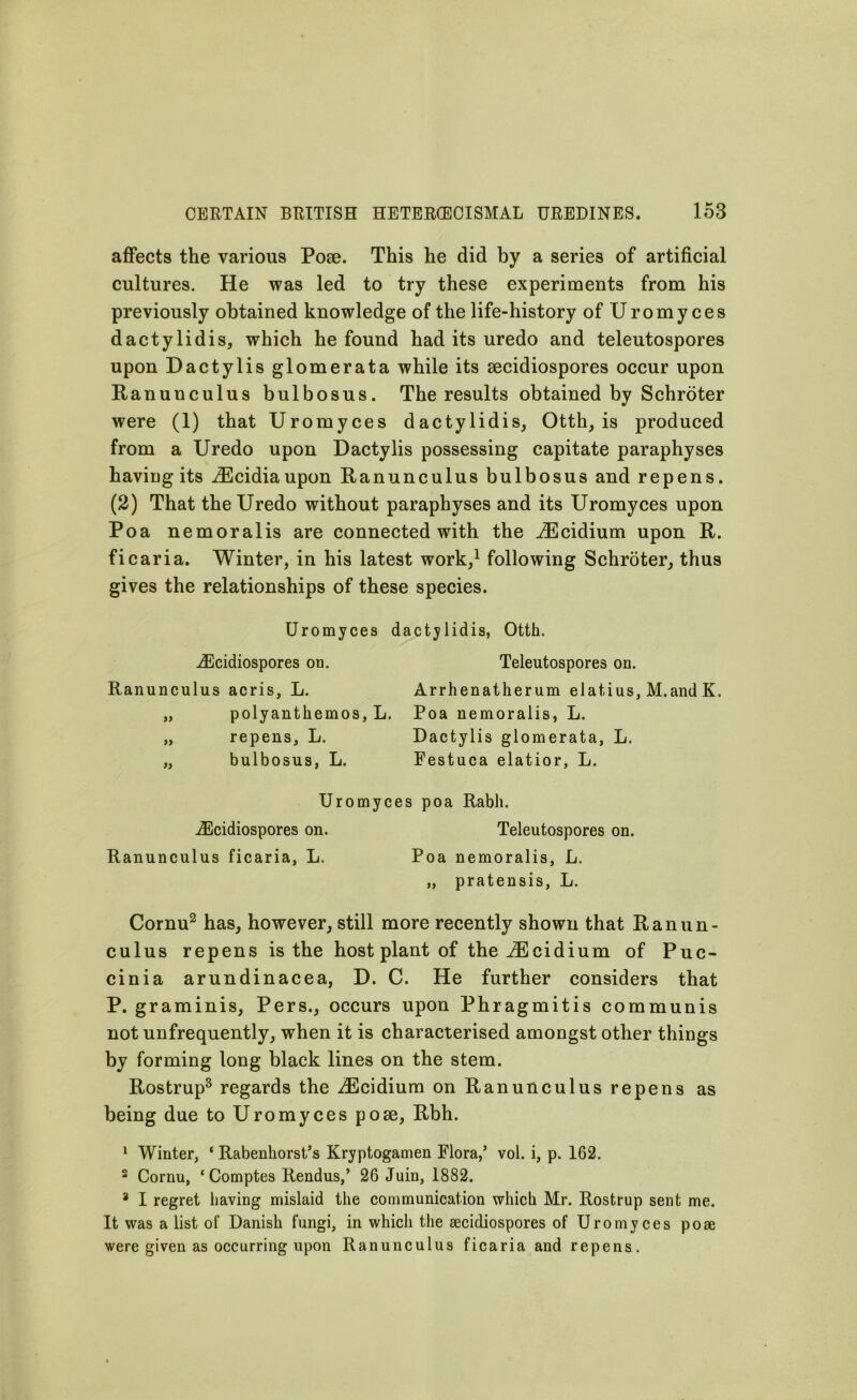 affects the various Pose. This he did by a series of artificial cultures. He was led to try these experiments from his previously obtained knowledge of the life-history ofUromyces dactylidis, which he found had its uredo and teleutospores upon Dactylis glomerata while its secidiospores occur upon Ranunculus bulbosus. The results obtained by Schroter were (1) that Uromyces dactylidis, Otth, is produced from a Uredo upon Dactylis possessing capitate paraphyses having its iEcidiaupon Ranunculus bulbosus and repens. (2) That the Uredo without paraphyses and its Uromyces upon Poa nemoralis are connected with the iEcidium upon R. ficaria. Winter, in his latest work,1 following Schroter, thus gives the relationships of these species. Uromyces dactylidis, Otth. iEcidiospores on. Teleutospores on. Ranunculus acris, L. Arrhenatherum elatius, M.and K. „ polyanthemos, L. Poa nemoralis, L. „ repens, L. Dactylis glomerata, L. „ bulbosus, L. Festuca elatior, L. Uromyces poa Rabh. on. Teleutospores on. L. Poa nemoralis, L. „ pratensis, L. Cornu2 has, however, still more recently shown that Ranun- culus repens is the host plant of the iEcidium of Puc- cinia arundinacea, D. C. He further considers that P. graminis, Pers., occurs upon Phragmitis communis not unfrequently, when it is characterised amongst other things by forming long black lines on the stem. Rostrup3 regards the iEcidium on Ranunculus repens as being due to Uromyces pose, Rbh. 1 Winter, ‘ Rabenhorst’s Kryptogamen Flora,’ vol. i, p. 162. 2 Cornu, ‘ Comptes Rendus,’ 26 Juin, 1882. 8 I regret having mislaid the communication which Mr. Rostrup sent me. It was a list of Danish fungi, in which the aecidiospores of Uromyces poae were given as occurring upon Ranunculus ficaria and repens. iEcidiospores Ranunculus ficaria,