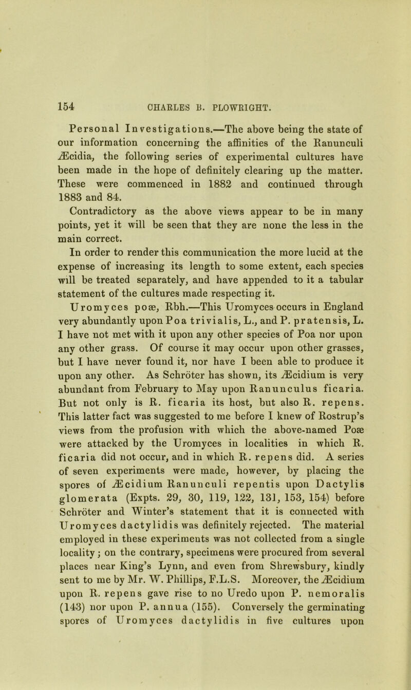 Personal Investigations.—The above being the state of our information concerning the affinities of the Ranunculi iEcidia, the following series of experimental cultures have been made in the hope of definitely clearing up the matter. These were commenced in 1882 and continued through 1883 and 84. Contradictory as the above views appear to be in many points, yet it will be seen that they are none the less in the main correct. In order to render this communication the more lucid at the expense of increasing its length to some extent, each species will be treated separately, and have appended to it a tabular statement of the cultures made respecting it. Uromyces pose, Rbh.—This Uromyces occurs in England very abundantly upon Poa trivialis, L., and P. pr atensis, L. I have not met with it upon any other species of Poa nor upon any other grass. Of course it may occur upon other grasses, but I have never found it, nor have I been able to produce it upon any other. As Schroter has shown, its iEcidium is very abundant from February to May upon Ranunculus ficaria. But not only is R. ficaria its host, but also R. repens. This latter fact was suggested to me before I knew of Rostrup’s views from the profusion with which the above-named Pose were attacked by the Uromyces in localities in which R. ficaria did not occur, and in which R. repens did. A series of seven experiments were made, however, by placing the spores of iEcidium Ranunculi repentis upon Dactylis glomerata (Expts. 29, 30, 119, 122, 131, 153, 154) before Schroter and Winter’s statement that it is connected with Uromyces dactylidis was definitely rejected. The material employed in these experiments was not collected from a single locality ; on the contrary, specimens were procured from several places near King’s Lynn, and even from Shrewsbury, kindly sent to me by Mr. W. Phillips, F.L.S. Moreover, the iEcidium upon R. repens gave rise to no Uredo upon P. nemoralis (143) nor upon P. annua (155). Conversely the germinating spores of Uromyces dactylidis in five cultures upon