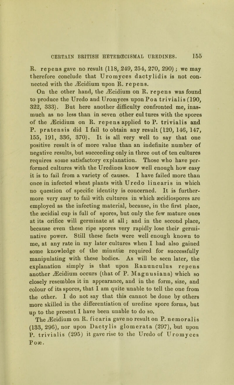 K. repens gave no result (118, 249, 254, 270, 290); we may therefore conclude that Uromyces dactylidis is not con- nected with the iEcidium upon R. repens. On the other hand, the iEcidium on R. repens was found to produce the Uredo and Uromyces uponPoa trivialis (190, 322, 333). But here another difficulty confronted me, inas- much as no less than in seven other cul tures with the spores of the iEcidium on R. repens applied to P. trivialis and P. pratensis did I fail to obtain any result (120, 146, 147, 155, 191, 336, 370). It is all very well to say that one positive result is of more value than an indefinite number of negative results, but succeeding only in three out of ten cultures requires some satisfactory explanation. Those who have per- formed cultures with the Uredines know well enough how easy it is to fail from a variety of causes. I have failed more than once in infected wheat plants with Uredo linearis in which no question of specific identity is concerned. It is further- more very easy to fail with cultures in which secidiospores are employed as the infecting material, because, in the first place, the secidial cup is full of spores, but only the few mature ones at its orifice will germinate at all; and in the second place, because even these ripe spores very rapidly lose their germi- native power. Still these facts were well enough known to me, at any rate in my later cultures when I had also gained some knowledge of the minutiae required for successfully manipulating with these bodies. As will be seen later, the explanation simply is that upon Ranunculus repens another iEcidium occurs (that of P. Magnusiana) which so closely resembles it in appearance, and in the form, size, and colour of its spores, that I am quite unable to tell the one from the other. I do not say that this cannot be done by others more skilled in the differentiation of uredine spore forms, but up to the present I have been unable to do so. The iEcidium on R. ficaria gave no result on P. nemoralis (133, 296), nor upon Dactylis glomerata (297), but upon P. trivialis (295) it gave rise to the Uredo of Uromyces Pose.