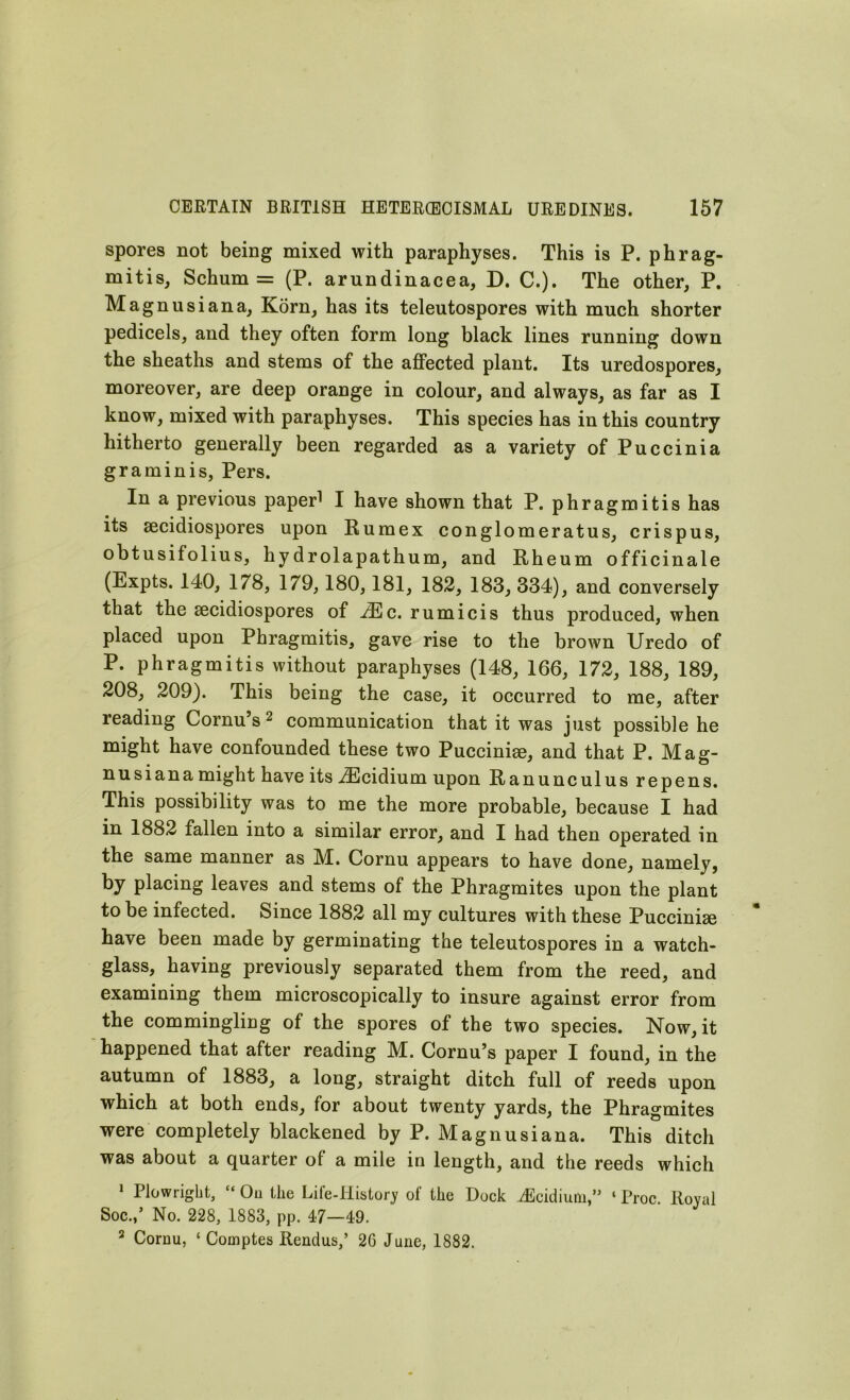spores not being mixed with paraphyses. This is P. phrag- mitis, Schum = (P. arundinacea, D. C.). The other, P. Magnusiana, Korn, has its teleutospores with much shorter pedicels, and they often form long black lines running down the sheaths and stems of the affected plant. Its uredospores, moreover, are deep orange in colour, and always, as far as I know, mixed with paraphyses. This species has in this country hitherto generally been regarded as a variety of Puccinia graminis, Pers. In a previous paperi I have shown that P. phragmitis has its secidiospores upon Rumex conglomeratus, crispus, obtusifolius, hydrolapathum, and Rheum officinale (Expts. 140, 178, 179,180,181, 182, 183, 334), and conversely that the secidiospores of AEc. rumicis thus produced, when placed upon Phragmitis, gave rise to the brown Uredo of P. phragmitis without paraphyses (148, 166, 172, 188, 189, 208, 209). This being the case, it occurred to me, after reading Cornu’s2 communication that it was just possible he might have confounded these two Puccinige, and that P. Mag- nusianamight have its iEcidium upon Ranunculus repens. This possibility was to me the more probable, because I had in 1882 fallen into a similar error, and I had then operated in the same manner as M. Cornu appears to have done, namely, by placing leaves and stems of the Phragmites upon the plant to be infected. Since 1882 all my cultures with these Puccini® have been made by germinating the teleutospores in a watch- glass, having previously separated them from the reed, and examining them microscopically to insure against error from the commingling of the spores of the two species. Now, it happened that after reading M. Cornu’s paper I found, in the autumn of 1883, a long, straight ditch full of reeds upon which at both ends, for about twenty yards, the Phragmites were completely blackened by P. Magnusiana. This ditch was about a quarter of a mile in length, and the reeds which 1 Plowright, “ Ou the Life-History of the Dock iEcidium,” ‘ Proc. Royal Soc.,’ No. 228, 1883, pp. 47—49. 2 Cornu, ‘ Coinptes Rendus,’ 2G June, 1882.