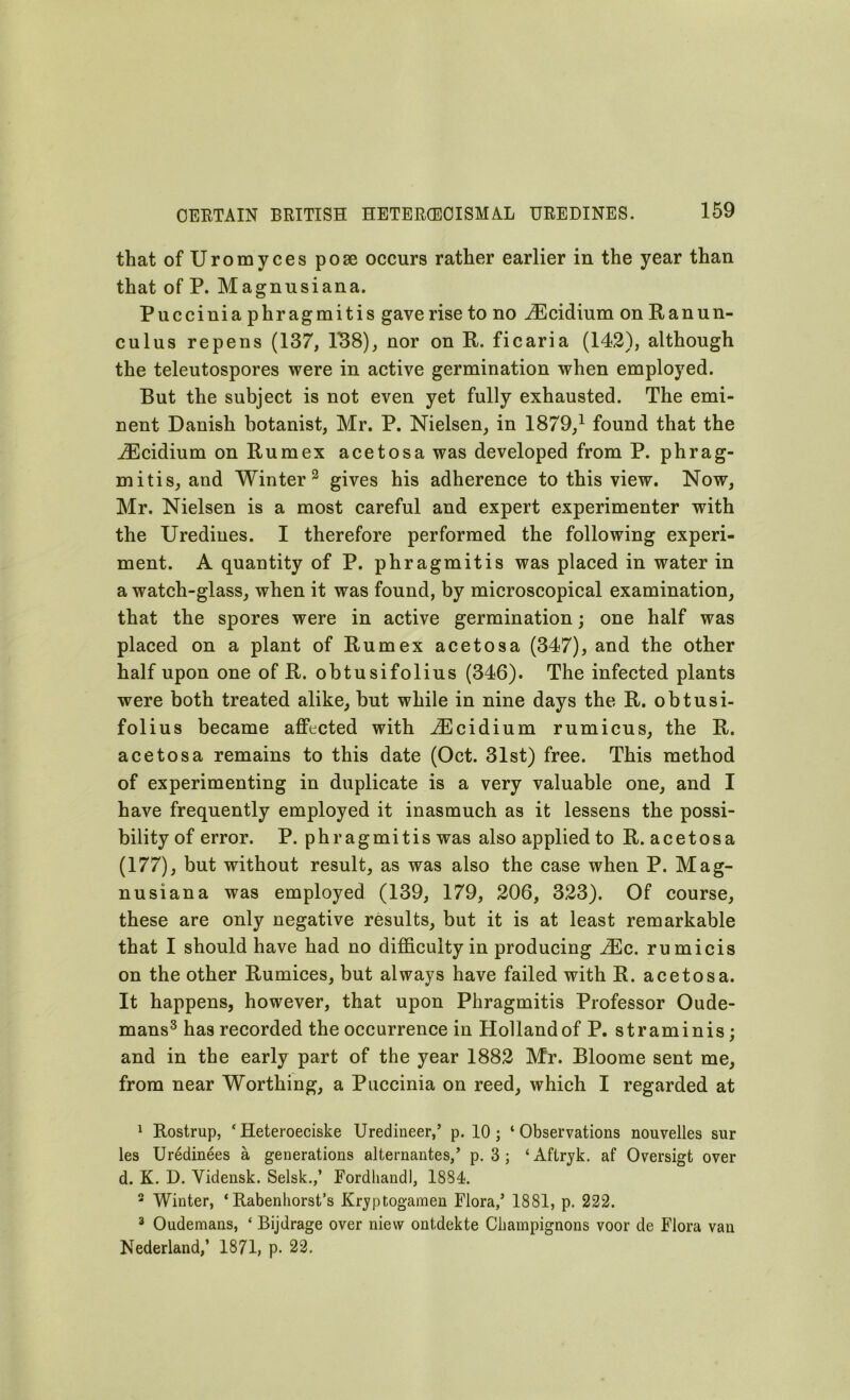 that ofUromyces pose occurs rather earlier in the year than that of P. M a gnu si an a. Puccini a phragmitis gave rise to no iEcidium on Ranun- culus re pens (137, 138), nor on R. ficaria (142), although the teleutospores were in active germination when employed. But the subject is not even yet fully exhausted. The emi- nent Danish botanist, Mr. P. Nielsen, in 1879,1 found that the iEcidium onRumex acetosa was developed from P. phrag- mitis, and Winter 2 gives his adherence to this view. Now, Mr. Nielsen is a most careful and expert experimenter with the Urediues. I therefore performed the following experi- ment. A quantity of P. phragmitis was placed in water in a watch-glass, when it was found, by microscopical examination, that the spores were in active germination; one half was placed on a plant of Rumex acetosa (347), and the other half upon one of R. obtusifolius (346). The infected plants were both treated alike, but while in nine days the R. obtusi- folius became affected with iEcidium rumicus, the R. acetosa remains to this date (Oct. 31st) free. This method of experimenting in duplicate is a very valuable one, and I have frequently employed it inasmuch as it lessens the possi- bility of error. P. phragmitis was also applied to R. acetosa (177), but without result, as was also the case when P. Mag- nusiana was employed (139, 179, 206, 323). Of course, these are only negative results, but it is at least remarkable that I should have had no difficulty in producing iEc. rumicis on the other Rumices, but always have failed with R. acetosa. It happens, however, that upon Phragmitis Professor Oude- mans3 has recorded the occurrence in Holland of P. straminis; and in the early part of the year 1882 Mr. Bloome sent me, from near Worthing, a Puccinia on reed, which I regarded at 1 Rostrup, *Heteroeciske Uredineer,’ p. 10; ‘Observations nouvelles sur les Uredinees a generations alternantes,’ p. 3 ; ‘Aftryk. af Oversigt over d. K. D. Vidensk. Selsk.,’ Fordliandl, 1834. 2 Winter, * Rabenhorst’s Kryptogamen Flora/ 1881, p. 222. 3 Oudemans, ‘ Bijdrage over niew ontdekte Champignons voor de Flora van Nederland/ 1871, p. 22.