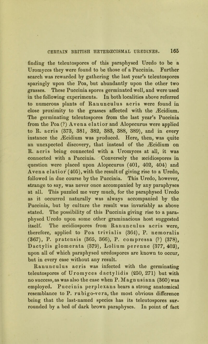 finding the teleutospores of this paraphysed Uredo to be a Uromyces they were found to be those of a Puccinia. Further search was rewarded by gathering the last year’s teleutospores sparingly upon the Poa, but abundantly upon the other two grasses. These Puccinia spores germinated well, and were used in the following experiments. In both localities above referred to numerous plants of Ranunculus acris were found in close proximity to the grasses affected with the iEcidium. The germinating teleutospores from the last year’s Puccinia from the Poa (?) Avena elatior and Alopecurus were applied to R. acris (373, 381, 382, 383, 388, 389), and in every instance the iEcidium was produced. Here, then, was quite an unexpected discovery, that instead of the iEcidium on R. acris being connected with a Uromyces at all, it was connected with a Puccinia. Conversely the secidiospores in question were placed upon Alopecurus (401, 402, 404) and Avena elatior (405), with the result of giving rise to a Uredo, followed in due course by the Puccinia. This Uredo, however, strange to say, was never once accompanied by any paraphvses at all. This puzzled me very much, for the paraphysed Uredo as it occurred naturally was always accompanied by the Puccinia, but by culture the result was invariably as above stated. The possibility of this Puccinia giving rise to a para- physed Uredo upon some other graminacious host suggested itself. The secidiospores from Ranunculus acris were, therefore, applied to Poa trivialis (364), P. nemoralis (367), P. pratensis (365, 366), P. compressa (?) (378), Dactylis glomerata (379), Lolium perenne (377, 403), upon all of which paraphysed uredospores are known to occur, but in every case without any result. Ranunculus acris was infected with the germinating teleutospores of Uromyces dactylidis (250, 271) but with no successes was also the case when P. Magnusiana (360) was employed. Puccinia perplexans bears a strong anatomical resemblance to P. rubigo-vera, the most obvious difference being that the last-named species has its teleutospores sur- rounded by a bed of dark brown paraphyses. In point of fact