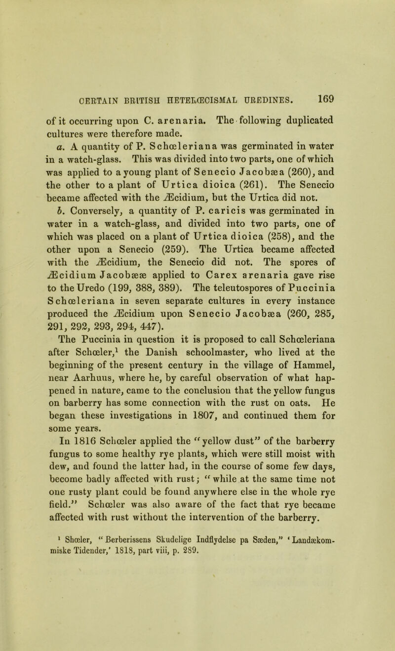 of it occurring upon C. arenaria. The ■ following duplicated cultures were therefore made. a. A quantity of P. Schoeleriana was germinated in water in a watch-glass. This was divided into two parts, one of which was applied to a young plant of Senecio Jacobsea (260), and the other to a plant of Urtica dioica (261). The Senecio became affected with the iEcidium, but the Urtica did not. b. Conversely, a quantity of P. caricis was germinated in water in a watch-glass, and divided into two parts, one of which was placed on a plant of Urtica dioica (258), and the other upon a Senecio (259). The Urtica became affected with the iEcidium, the Senecio did not. The spores of iEcidium Jacobsese applied to Carex arenaria gave rise to theUredo (199, 388, 389). The teleutospores of Puccinia Schoeleriana in seven separate cultures in every instance produced the iEcidium upon Senecio Jacobaea (260, 285, 291, 292, 293, 294, 447). The Puccinia in question it is proposed to call Schoeleriana after Schoeler,1 the Danish schoolmaster, who lived at the beginning of the present century in the village of Hammel, near Aarhuus, where he, by careful observation of what hap- pened in nature, came to the conclusion that the yellow fungus on barberry has some connection with the rust on oats. He began these investigations in 1807, and continued them for some years. In 1816 Schoeler applied the “ yellow dust” of the barberry fuDgus to some healthy rye plants, which were still moist with dew, and found the latter had, in the course of some few days, become badly affected with rust; “while at the same time not one rusty plant could be found anywhere else in the whole rye field.” Schoeler was also aware of the fact that rye became affected with rust without the intervention of the barberry. 1 Shceler, “ Berberissens Skudelige Indflydelse pa Sweden,” * Landsekom- miske Tidender,’ 1818, part viii, p. 289.