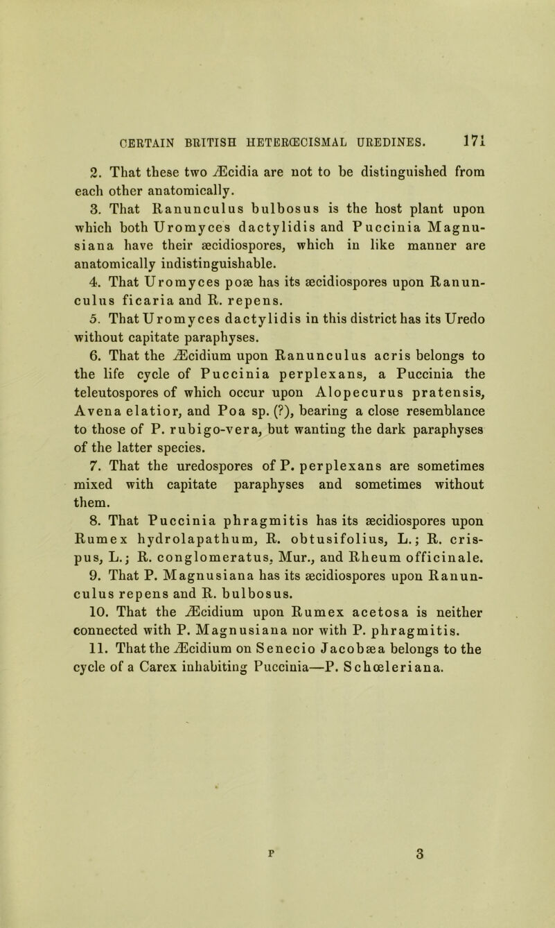 2. That these two iEcidia are not to be distinguished from each other anatomically. 3. That Ranunculus bulbosus is the host plant upon which both Uromyces dactylidis and Puccinia Magnu- siana have their secidiospores, which in like manner are anatomically indistinguishable. 4. That Uromyces pose has its secidiospores upon Ranun- culus ficaria and R. repens. 5. That Uromyces dactylidis in this district has its Uredo without capitate paraphyses. 6. That the iEcidium upon Ranunculus acris belongs to the life cycle of Puccinia perplexans, a Puccinia the telentospores of which occur upon Alopecurus pratensis, Avena elatior, and Poa sp. (?), bearing a close resemblance to those of P. rubigo-vera, but wanting the dark paraphyses of the latter species. 7. That the uredospores of P. perplexans are sometimes mixed with capitate paraphyses and sometimes without them. 8. That Puccinia phragmitis has its secidiospores upon Rumex hydrolapathum, R. obtusifolius, L.; R. cris- pus, L.; R. conglomeratus, Mur., and Rheum officinale. 9. That P. Magnusiana has its secidiospores upon Ranun- culus repens and R. bulbosus. 10. That the iEcidium upon Rumex acetosa is neither connected with P. Magnusiana nor with P. phragmitis. 11. That the iEcidium on Senecio Jacobsea belongs to the cycle of a Carex inhabiting Puccinia—P. Schoeleriana.