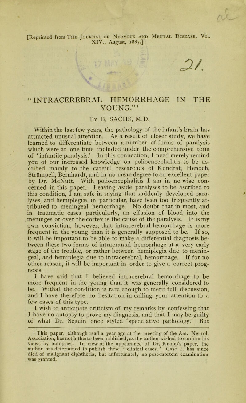 [Reprinted from The Journal oe Nervous and Mental Disease, Vol. XIV., August, 1887.] “INTRACEREBRAL HEMORRHAGE IN THE YOUNG.” ^ By B. SACHS, M.D. Within the last few years, the pathology of the infant’s brain has attracted unusual attention. As a result of closer study, we have learned to differentiate between a number of forms of paralysis which were at one time included under the comprehensive term of ‘ infantile paralysis,’ In this connection, I need merely remind you of our increased knowledge on polioencephalitis to be as- cribed mainly to the careful researches of Kundrat, Henoch, Striimpell, Bernhardt, and in no mean degree to an excellent paper by Dr. McNutt. With polioencephalitis I am in no wise con- cerned in this paper. Leaving aside paralyses to be ascribed to this condition, I am safe in saying that suddenly developed para- lyses, and hemiplegiae in particular, have been too frequently at- tributed to meningeal hemorrhage. No doubt that in most, and in traumatic cases particularly, an effusion of blood into the meninges or over the cortex is the cause of the paralysis. It is my own conviction, however, that intracerebral hemorrhage is more frequent in the young than it is generally supposed to be. If so, it will be important to be able to make a differential diagnosis be- tween these two forms of intracranial hemorrhage at a very early stage of the trouble, or rather between hemiplegia due to menin- geal, and hemiplegia due to intracerebral, hemorrhage. If for no other reason, it will be important in order to give a correct prog- nosis. I have said that I believed intracerebral hemorrhage to be more frequent in the young than it was generally considered to be. Withal, the condition is rare enough to merit full discussion, and I have therefore no hesitation in calling your attention to a few cases of this type. I wish to anticipate criticism of my remarks by confessing that I have no autopsy to prove my diagnosis, and that I may be guilty of what Dr. Seguin once styled ‘speculative pathology.’ But ^ This paper, although read a year ago at the meeting of the Am. Neurol. Association, has not hitherto been published, as the author wished to confirm his views by autopsies. In view of the appearance of Dr. Knapp’s paper, the author has determined to publish these “ clinical cases.” Case I. has since died of malignant diphtheria, but unfortunately no post-mortem examination was granted.