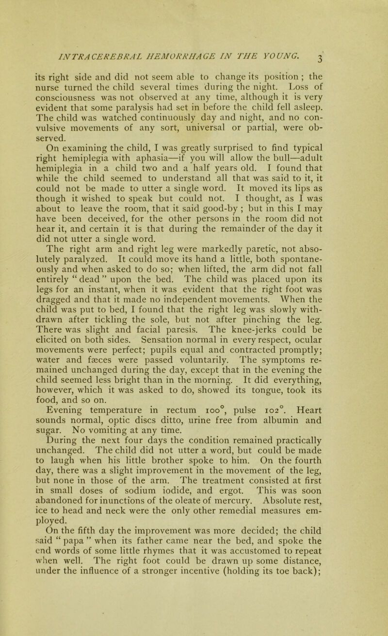 3 its right side and did not seem able to change its position ; the nurse turned the child several times during the night. Loss of consciousness was not observed at any time, although it is very evident that some paralysis had set in before the child fell asleep. The child was watched continuously day and night, and no con- vulsive movements of any sort, universal or partial, were ob- served. On examining the child, I was greatly surprised to find typical right hemiplegia with aphasia—if you will allow the bull—adult hemiplegia in a child two and a half years old. I found that while the child seemed to understand all that was said to it, it could not be made to utter a single word. It moved its lips as though it wished to speak but could not. I thought, as I was about to leave the room, that it said good-by ; but in this I may have been deceived, for the other persons in the room did not hear it, and certain it is that during the remainder of the day it did not utter a single word. The right arm and right leg were markedly paretic, not abso- lutely paralyzed. It could move its hand a little, both spontane- ously and when asked to do so; when lifted, the arm did not fall entirely “ dead ” upon the bed. The child was placed upon its legs for an instant, when it was evident that the right foot was dragged and that it made no independent movements. When the child was put to bed, I found that the right leg was slowly with- drawn after tickling the sole, but not after pinching the leg. There was slight and facial paresis. The knee-jerks could be elicited on both sides. Sensation normal in every respect, ocular movements were perfect; pupils equal and contracted promptly; water and faeces were passed voluntarily. The symptoms re- mained unchanged during the day, except that in the evening the child seemed less bright than in the morning. It did everything, however, which it was asked to do, showed its tongue, took its food, and so on. Evening temperature in rectum ioo°, pulse 102°. Heart sounds normal, optic discs ditto, urine free from albumin and sugar. No vomiting at any time. During the next four days the condition remained practically unchanged. The child did not utter a word, but could be made to laugh when his little brother spoke to him. On the fourth day, there was a slight improvement in the movement of the leg, but none in those of the arm. The treatment consisted at first in small doses of sodium iodide, and ergot. This was soon abandoned for inunctions of the oleate of mercury. Absolute rest, ice to head and neck were the only other remedial measures em- ployed. On the fifth day the improvement was more decided; the child said “ papa ” when its father came near the bed, and spoke the end words of some little rhymes that it was accustomed to repeat when well. The right foot could be drawn up some distance, under the influence of a stronger incentive (holding its toe back);