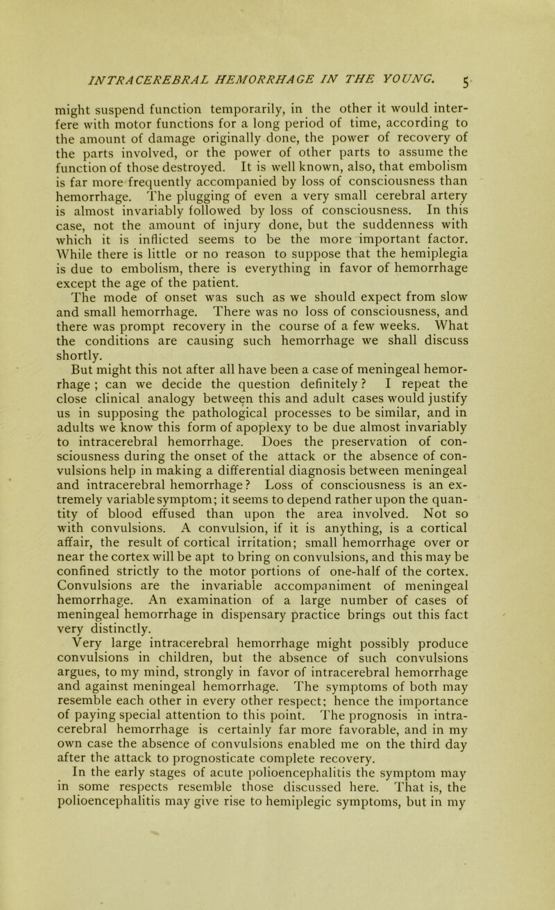 might suspend function temporarily, in the other it would inter- fere with motor functions for a long period of time, according to the amount of damage originally done, the power of recovery of the parts involved, or the power of other parts to assume the function of those destroyed. It is well known, also, that embolism is far more frequently accompanied by loss of consciousness than hemorrhage. The plugging of even a very small cerebral artery is almost invariably followed by loss of consciousness. In this case, not the amount of injury done, but the suddenness with which it is inflicted seems to be the more important factor. While there is little or no reason to suppose that the hemiplegia is due to embolism, there is everything in favor of hemorrhage except the age of the patient. The mode of onset was such as we should expect from slow and small hemorrhage. There was no loss of consciousness, and there was prompt recovery in the course of a few weeks. What the conditions are causing such hemorrhage we shall discuss shortly. But might this not after all have been a case of meningeal hemor- rhage ; can we decide the question definitely ? I repeat the close clinical analogy between this and adult cases would justify us in supposing the pathological processes to be similar, and in adults we know this form of apoplexy to be due almost invariably to intracerebral hemorrhage. Does the preservation of con- sciousness during the onset of the attack or the absence of con- vulsions help in making a differential diagnosis between meningeal and intracerebral hemorrhage? Loss of consciousness is an ex- tremely variable symptom; it seems to depend rather upon the quan- tity of blood effused than upon the area involved. Not so with convulsions. A convulsion, if it is anything, is a cortical affair, the result of cortical irritation; small hemorrhage over or near the cortex will be apt to bring on convulsions, and this may be confined strictly to the motor portions of one-half of the cortex. Convulsions are the invariable accompaniment of meningeal hemorrhage. An examination of a large number of cases of meningeal hemorrhage in dispensary practice brings out this fact very distinctly. Very large intracerebral hemorrhage might possibly produce convulsions in children, but the absence of such convulsions argues, to my mind, strongly in favor of intracerebral hemorrhage and against meningeal hemorrhage. The symptoms of both may resemble each other in every other respect; hence the importance of paying special attention to this point. The prognosis in intra- cerebral hemorrhage is certainly far more favorable, and in my own case the absence of convulsions enabled me on the third day after the attack to prognosticate complete recovery. In the early stages of acute polioencephalitis the symptom may in some respects resemble those discussed here. That is, the polioencephalitis may give rise to hemiplegic symptoms, but in my