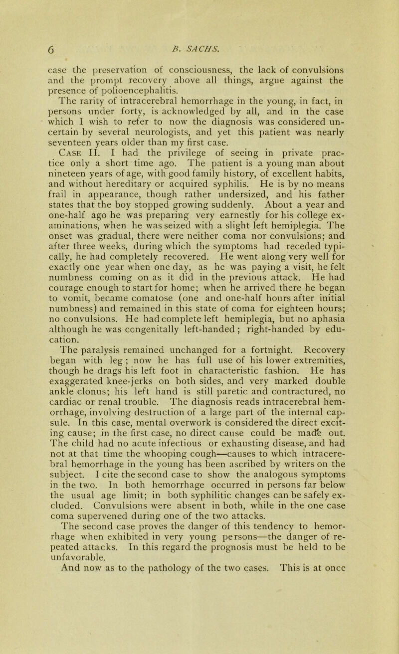 case the jjreservation of consciousness, the lack of convulsions and the prompt recovery above all things, argue against the ])resence of polioencephalitis. The rarity of intracerebral hemorrhage in the young, in fact, in persons under forty, is acknowledged by all, and in the case which I wish to refer to now the diagnosis was considered un- certain by several neurologists, and yet this patient was nearly seventeen years older than my first case. Case II. I had the privilege of seeing in private prac- tice only a short time ago. The patient is a young man about nineteen years of age, with good family history, of excellent habits, and without hereditary or acquired syphilis. He is by no means frail in appearance, though rather undersized, and his father states that the boy stopped growing suddenly. About a year and one-half ago he waspreparing very earnestly for his college ex- aminations, when he was seized with a slight left hemiplegia. The onset was gradual, there were neither coma nor convulsions; and after three weeks, during which the symptoms had receded typi- cally, he had completely recovered. He went along very well for exactly one year when one day, as he was paying a visit, he felt numbness coming on as it did in the previous attack. He had courage enough to start for home; when he arrived there he began to vomit, became comatose (one and one-half hours after initial numbness) and remained in this state of coma for eighteen hours; no convulsions. He had complete left hemiplegia, but no aphasia although he was congenitally left-handed ; right-handed by edu- cation. The paralysis remained unchanged for a fortnight. Recovery began with leg ; now he has full use of his lower extremities, though he drags his left foot in characteristic fashion. He has exaggerated knee-jerks on both sides, and very marked double ankle clonus; his left hand is still paretic and contractured, no cardiac or renal trouble. The diagnosis reads intracerebral hem- orrhage, involving destruction of a large part of the internal cap- sule. In this case, mental overwork is considered the direct excit- ing cause; in the first case, no direct cause could be mad'e out. The child had no acute infectious or exhausting disease, and had not at that time the whooping cough—causes to which intracere- bral hemorrhage in the young has been ascribed by writers on the subject. I cite the second case to show the analogous symptoms in the two. In both hemorrhage occurred in persons far below the usual age limit; in both syphilitic changes can be safely ex- cluded. Convulsions were absent in both, while in the one case coma supervened during one of the two attacks. The second case proves the danger of this tendency to hemor- rhage when exhibited in very young persons—the danger of re- peated attacks. In this regard the prognosis must be held to be unfavorable. And now as to the pathology of the two cases. This is at once