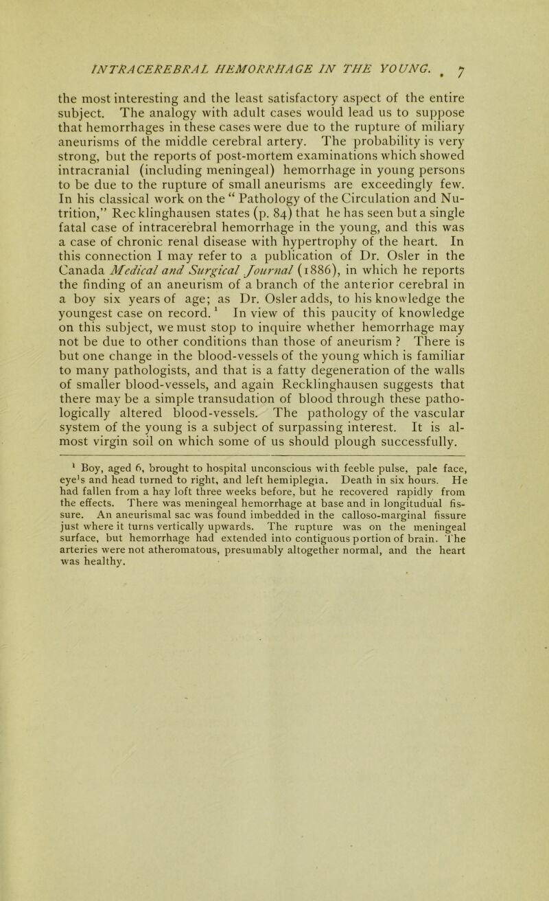 the most interesting and the least satisfactory aspect of the entire subject. The analogy with adult cases would lead us to suppose that hemorrhages in these cases were due to the rupture of miliary aneurisms of the middle cerebral artery. The probability is very strong, but the reports of post-mortem examinations which showed intracranial (including meningeal) hemorrhage in young persons to be due to the rupture of small aneurisms are exceedingly few. In his classical work on the “ Pathology of the Circulation and Nu- trition,” Recklinghausen states (p. 84) that he has seen but a single fatal case of intracerebral hemorrhage in the young, and this was a case of chronic renal disease with hypertrophy of the heart. In this connection I may refer to a publication of Dr, Osier in the Canada Medical and Surgical Journal (1886), in which he reports the finding of an aneurism of a branch of the anterior cerebral in a boy six years of age; as Dr. Osier adds, to his knowledge the youngest case on record. ‘ In view of this paucity of knowledge on this subject, we must stop to inquire whether hemorrhage may not be due to other conditions than those of aneurism ? There is but one change in the blood-vessels of the young which is familiar to many pathologists, and that is a fatty degeneration of the walls of smaller blood-vessels, and again Recklinghausen suggests that there may be a simple transudation of blood through these patho- logically altered blood-vessels. The pathology of the vascular system of the young is a subject of surpassing interest. It is al- most virgin soil on which some of us should plough successfully. ‘ Boy, aged 6, brought to hospital unconscious with feeble pulse, pale face, eye's and head turned to right, and left hemiplegia. Death in six hours. He had fallen from a hay loft three weeks before, but he recovered rapidly from the effects. There was meningeal hemorrhage at base and in longitudual fis- sure. An aneurismal sac was found imbedded in the calloso-marginal fissure just where it turns vertically upwards. The rupture was on the meningeal surface, but hemorrhage had extended into contiguous portion of brain. The arteries were not atheromatous, presumably altogether normal, and the heart was healthy.