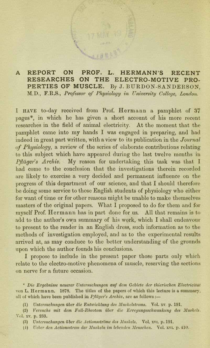 A REPORT ON PROF. L. HERMANN’S RECENT RESEARCHES ON THE ELECTRO-MOTIVE PRO- PERTIES OF MUSCLE. By J. BURDON-SANDERSON, M.D., F.R.S., Professor of Physiology in University College, London. I HAVE to-day received from Prof. Hermann a pamphlet of 37 pages*, in which he has given a short account of his more recent researches in the field of animal electricity. At the moment that the pamphlet came into my hands I was engaged in preparing, and had indeed in great part written, with a view to its publication in the Journal of Physiology, a review of the series of elaborate contributions relating to this subject which have appeared during the last twelve months in Pfliigefs Archiv. My reason for undertaking this task was that I had come to the conclusion that the investigations therein recorded are likely to exercise a very decided and permanent influence on the progress of this department of our science, and that I should therefore be doing some service to those English students of physiology who either for want of time or for other reasons might be unable to make themselves masters of the original papers. What I proposed to do for them and for myself Prof. Hermann has in part done for us. All that remains is to add to the authors own summary of his work, which I shall endeavour to present to the reader in an English dress, such information as to the methods of investigation employed, and as to the experimental results arrived at, as may conduce to the better understanding of the grounds upon which the author founds his conclusions. I propose to include in the present paper those parts only which relate to the electro-motive phenomena of muscle, reserving the sections on nerve for a future occasion. * Die Ergebnisse neuerer Untersuchungen auf dem Gebiete der thierischen Electricitat von L. Hermann. 1878. The titles of the papers of which this lecture is a summary, all of which have been published in Pjiiiger's Arcliiv, are as follows:— (1) Untersuchungen iiber die Entwicklung des Muskelstroms. Vol. xv. p. 191. (2) Versuche mit dem Fall-Rheotom iiber die Erregungsschicankung des Muskels. Vol. xv. p. 233. (3) Untersuchungen iiber die Actionsstrome des Muskels. Vol. xvi. p. 191.