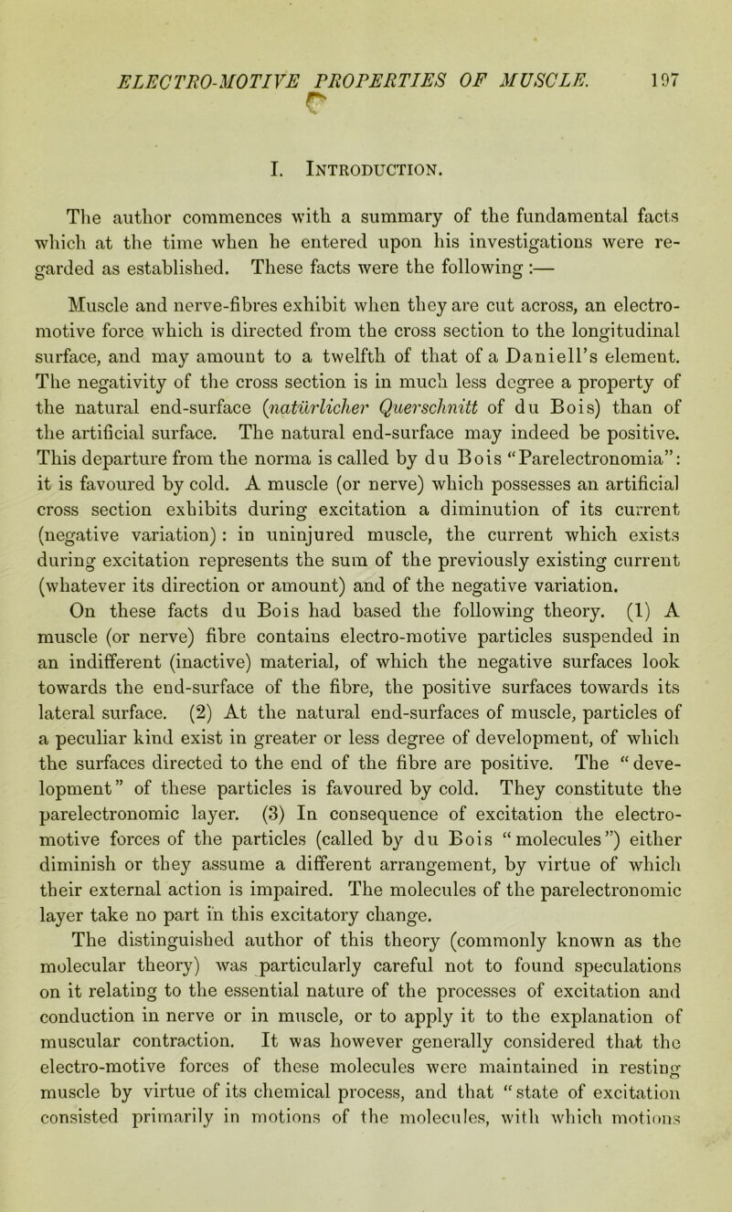 r I. Introduction. The author commences with a summary of the fundamental facts which at the time when he entered upon his investigations were re- garded as established. These facts were the following :— Muscle and nerve-fibres exhibit when they are cut across, an electro- motive force which is directed from the cross section to the longitudinal surface, and may amount to a twelfth of that of a DanieH’s element. The negativity of the cross section is in much less degree a property of the natural end-surface (naturlicher Querschnitt of du Bois) than of the artificial surface. The natural end-surface may indeed be positive. This departure from the norma is called by du Bois “Parelectronomia”: it is favoured by cold. A muscle (or nerve) which possesses an artificial cross section exhibits during excitation a diminution of its current (negative variation) : in uninjured muscle, the current which exists during excitation represents the sum of the previously existing current (whatever its direction or amount) and of the negative variation. On these facts du Bois had based the following theory. (1) A muscle (or nerve) fibre contains electro-motive particles suspended in an indifferent (inactive) material, of which the negative surfaces look towards the end-surface of the fibre, the positive surfaces towards its lateral surface. (2) At the natural end-surfaces of muscle, particles of a peculiar kind exist in greater or less degree of development, of which the surfaces directed to the end of the fibre are positive. The “ deve- lopment ” of these particles is favoured by cold. They constitute the parelectronomic layer. (3) In consequence of excitation the electro- motive forces of the particles (called by du Bois “molecules”) either diminish or they assume a different arrangement, by virtue of which their external action is impaired. The molecules of the parelectronomic layer take no part in this excitatory change. The distinguished author of this theory (commonly known as the molecular theory) was particularly careful not to found speculations on it relating to the essential nature of the processes of excitation and conduction in nerve or in muscle, or to apply it to the explanation of muscular contraction. It was however ^enerallv considered that the electro-motive forces of these molecules were maintained in resting muscle by virtue of its chemical process, and that “state of excitation consisted primarily in motions of the molecules, with which motions