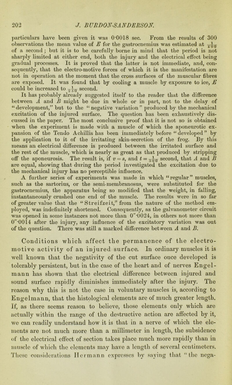 particulars have been given it was O'OOIS sec. From the results of 300 observations the mean value of E for the gastrocnemius was estimated at of a second ; but it is to be carefully borne in mind that the period is not sharply limited at either end, both the injury and the electrical effect being gradual processes. It is proved that the latter is not immediate, and, con- sequently, that the electro-motive forces of which it is the manifestation are not in operation at the moment that the cross surfaces of the muscular fibres are exposed. It was found that by cooling a muscle by exposure to ice, E could be increased to - second. It has probably already suggested itself to the reader that the difference between A and B might be due in whole or in part, not to the delay of “development,” but to the “negative variation” produced by the mechanical excitation of the injured surface. The question has been exhaustively dis- cussed in the paper. The most conclusive proof that it is not so is obtained when the experiment is made with a muscle of which the aponeurotic ex- pansion of the Tendo A chillis has been immediately before “ developed ” by the application to it of the irritating skin-secretion of the frog. By this means an electrical difference is produced between the irritated surface and the rest of the muscle, which is nearly as great as that produced by stripping off the aponeurosis. The result is, if v = s, and t = second, that A and B are equal, showing that during the period investigated the excitation due to the mechanical injury has no perceptible influence. A further series of experiments was made in which “regular” muscles, such as the sartorius, or the semi membranosus, were substituted for the gastrocnemius, the apparatus being so modified that the weight, in falling, instantaneously crushed one end of the muscle. The results were in so far of greater value that the “ Streifzeit,” from the nature of the method em- ployed, was indefinitely shortened. Consequently, as the galvanometer circuit was opened in some instances not more than 0’0024, in others not more than 0-0014 after the injury, any influence of the excitatory variation was out of the question. There was still a marked difference between A and B. Conditions which affect the permanence of the electro- motive activity of an injured surface. In ordinary muscles it is well known that the negativity of the cut surface once developed is tolerably persistent, but in the case of the heart and of nerves Engel - mann has shown that the electrical difference between injured and sound surface rapidly diminishes immediately after the injury. The reason why this is not the case in voluntary muscles is, according to Eng el mann, that the histological elements are of much greater length. If, as there seems reason to believe, those elements only which are actually within the range of the destructive action are affected by it, we can readily understand how it is that in a nerve of which the ele- ments are not much more than a millimeter in length, the subsidence of the electrical effect of section takes place much more rapidly than in muscle of which the elements may have a length of several centimeters. These considerations Hermann expresses by saying that “the nega-