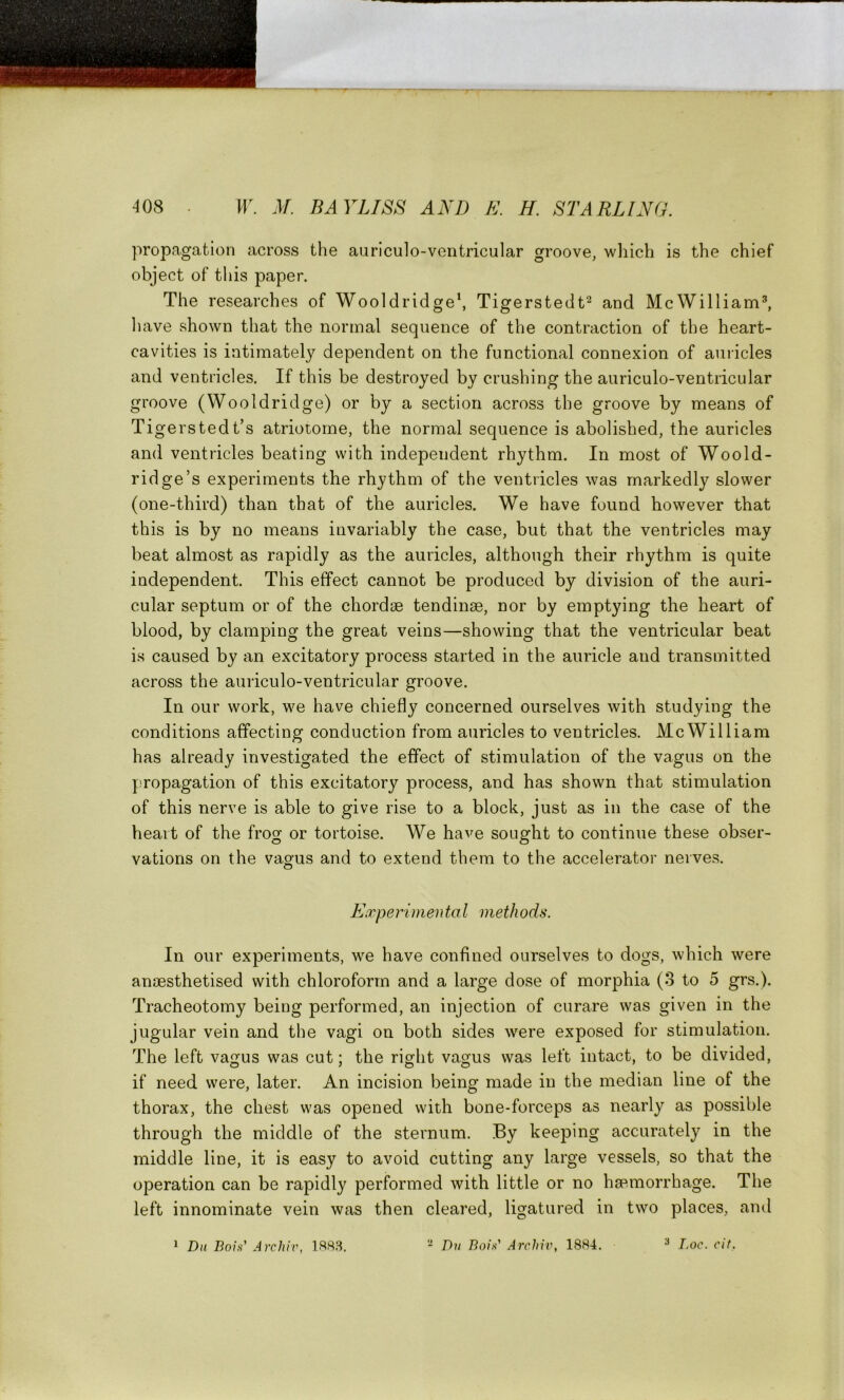 propagation across the auriculo-ventricular groove, which is the chief object of this paper. The researches of Wooldridge1, Tigerstedt2 and McWilliam3, have shown that the normal sequence of the contraction of the heart- cavities is intimately dependent on the functional connexion of auricles and ventricles. If this be destroyed by crushing the auriculo-ventricular groove (Wooldridge) or by a section across the groove by means of Tigers ted t’s atriotome, the normal sequence is abolished, the auricles and ventricles beating with independent rhythm. In most of Woold- ridge’s experiments the rhythm of the ventricles was markedly slower (one-third) than that of the auricles. We have found however that this is by no means invariably the case, but that the ventricles may beat almost as rapidly as the auricles, although their rhythm is quite independent. This effect cannot be produced by division of the auri- cular septum or of the chordae tendinse, nor by emptying the heart of blood, by clamping the great veins—showing that the ventricular beat is caused by an excitatory process started in the auricle and transmitted across the auriculo-ventricular groove. In our work, we have chiefly concerned ourselves with studying the conditions affecting conduction from auricles to ventricles. McWilliam has already investigated the effect of stimulation of the vagus on the propagation of this excitatory process, and has shown that stimulation of this nerve is able to give rise to a block, just as in the case of the heart of the frog or tortoise. We have sought to continue these obser- vations on the vagus and to extend them to the accelerator nerves. Experimeii to l methods. In our experiments, we have confined ourselves to dogs, which were anaesthetised with chloroform and a large dose of morphia (3 to 5 grs.). Tracheotomy being performed, an injection of curare was given in the jugular vein and the vagi on both sides were exposed for stimulation. The left vagus was cut; the right vagus was left intact, to be divided, if need were, later. An incision being made in the median line of the thorax, the chest was opened with bone-forceps as nearly as possible through the middle of the sternum. By keeping accurately in the middle line, it is easy to avoid cutting any large vessels, so that the operation can be rapidly performed with little or no haemorrhage. The left innominate vein was then cleared, ligatured in two places, and 1 Du Bois’ Arcliiv, 1883. 2 Du Bois’ Archiv, 1884. 3 Loc. cit.