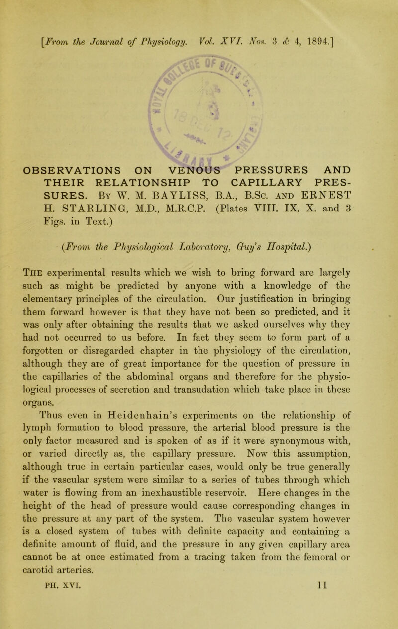 \^From the Journal of Physiology. Vol. XVI. Xos. 3 <(; 4, 1894,] OBSERVATIONS ON VENOUS PRESSURES AND THEIR RELATIONSHIP TO CAPILLARY PRES- SURES. By W. M. BAYLISS, B.A., B.Sc. and ERNEST H. STARLING, M.D., M.R.C.P. (Plates VIII. IX. X. and 3 Figs, in Text.) {From the Physiological Laboratory, Guys Hospital.) The experimental results which we wish to bring forward are largely such as might be predicted by anyone with a knowledge of the elementary principles of the circulation. Our justification in bringing them forward however is that they have not been so predicted, and it was only after obtaining the results that we asked ourselves why they had not occurred to us before. In fact they seem to form part of a forgotten or disregarded chapter in the physiology of the circulation, although they are of great importance for the question of pressure in the capillaries of the abdominal organs and therefore for the physio- logical processes of secretion and transudation which take place in these organs. Thus even in Heidenhain’s experiments on the relationship of lymph formation to blood pressure, the arterial blood pressure is the only factor measured and is spoken of as if it were synonymous with, or varied directly as, the capillary pressure. Now this assumption, although true in certain particular cases, would only be true generally if the vascular system were similar to a series of tubes through which water is flowing from an inexhaustible reservoir. Here changes in the height of the head of pressure would cause corresponding changes in the pressure at any part of the system. The vascular system however is a closed system of tubes with definite capacity and containing a definite amount of fluid, and the prevssure in any given capillary area cannot be at once estimated from a tracing taken from the femoral or carotid arteries.