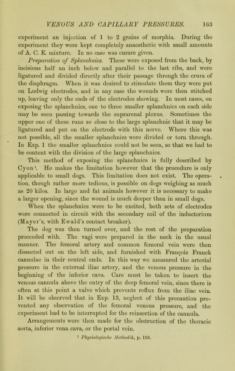 experiment an injection of 1 to 2 grains of morphia. During the experiment they were kept completel}^ anaesthetic with small amounts of A. C. E. mixture. In no case was curare given. Preparation of Splanchnics. These were exposed from the back, by incisions half an inch below and parallel to the last ribs, and were ligatured and divided directly after their passage through the crura of the diaphragm. When it was desired to stimulate them they were put on Ludwig electrodes, and in any case the wounds were then stitched up, leaving only the ends of the electrodes showing. In most cases, on exposing the splanchnics, one to three smaller splanchnics on each side may be seen passing towards the suprarenal plexus. Sometimes the upper one of these runs so close to the large splanchnic that it may be ligatured and put on the electrode with this nerve. Where this was not possible, all the smaller splanchnics were divided or torn through. In Exp. 1 the smaller splanchnics could not be seen, so that we had to be content with the division of the large splanchnics. This method of exposing the splanchnics is fully described by C}mnh He makes the limitation however that the procedure is only applicable to small dogs. This limitation does not exist. The opera- tion, though rather more tedious, is possible on dogs weighing as much as 20 kilos. In large and fat animals however it is necessary to make a larger opening, since the wound is much deeper than in small dogs. When the splanchnics were to be excited, both sets of electrodes were connected in circuit with the secondary coil of the inductorium (Mayer’s, with Ewald’s contact breaker). The dog was then turned over, and the rest of the preparation proceeded with. The vagi were prepared in the neck in the usual manner. The femoral artery and common femoral vein were then dissected out on the left side, and furnished with Fran9ois Franck cannulae in their central ends. In this way we measured the arterial pressure in the external iliac artery, and the venous pressure in the beginning of the inferior cava. Care must be taken to insert the venous cannula above the entry of the deep femoral vein, since there is often at this point a valve which prevents reflux from the iliac vein. It will be observed that in Exp. 13, neglect of this precaution pre- vented any observation of the femoral venous pressure, and the experiment had to be interrupted for the reinsertion of the cannula. Arrangements were then made for the obstruction of the thoracic aorta, inferior vena cava, or the portal vein. 1 Plujsiolo<jische iMethodik, p. 193.