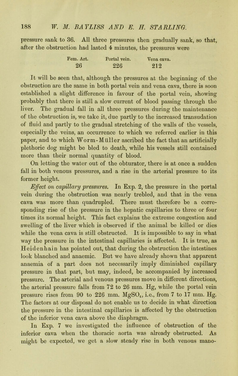 pressure sank to 36. All three pressures then gradually sank, so that, after the obstruction had lasted 4 minutes, the pressures were Fern. Art. Portal vein. Vena cava. 26 226 212 It will be seen that, although the pressures at the beginning of the obstruction are the same in both portal vein and vena cava, there is soon established a slight difference in favour of the portal vein, showing probably that there is still a slow current of blood passing through the liver. The gradual fall in all three pressures during the maintenance of the obstruction is, we take it, due partly to the increased transudation of fluid and partly to the gradual stretching of the walls of the vessels, especially the veins, an occurrence to which we referred earlier in this paper, and to which Worm-Mtiller ascribed the fact that an artificially plethoric dog might be bled to death, while his vessels still contained more than their normal quantity of blood. On letting the water out of the obturator, there is at once a sudden fall in both venous pressures, and a rise in the arterial pressure to its former height. Effect on capillary pressures. In Exp. 2, the pressure in the portal vein during the obstruction was nearly trebled, and that in the vena cava was more than quadrupled. There must therefore be a corre- sponding rise of the pressure in the hepatic capillaries to three or four times its normal height. This fact explains the extreme congestion and swelling of the liver which is observed if the animal be killed or dies while the vena cava is still obstructed. It is impossible to say in what way the pressure in the intestinal capillaries is affected. It is true, as Heidenhain has pointed out, that during the obstruction the intestines look blanched and anaemic. But we have already shown that apparent anaemia of a part does not necessarily imply diminished capillary pressure in that part, but may, indeed, be accompanied by increased pressure. The arterial and venous pressures move in different directions, the arterial pressure falls from 72 to 26 mm. Hg, while the portal vein pressure rises from 90 to 226 mm. MgS04, i.e., from 7 to 17 mm. Hg. The factors at our disposal do not enable us to decide in what direction the pressure in the intestinal capillaries is affected by the obstruction of the inferior vena cava above the diaphragm. In Exp. 7 we investigated the influence of obstruction of the inferior cava when the thoracic aorta was already obstructed. As might be expected, we get a slow steady rise in both venous mano-