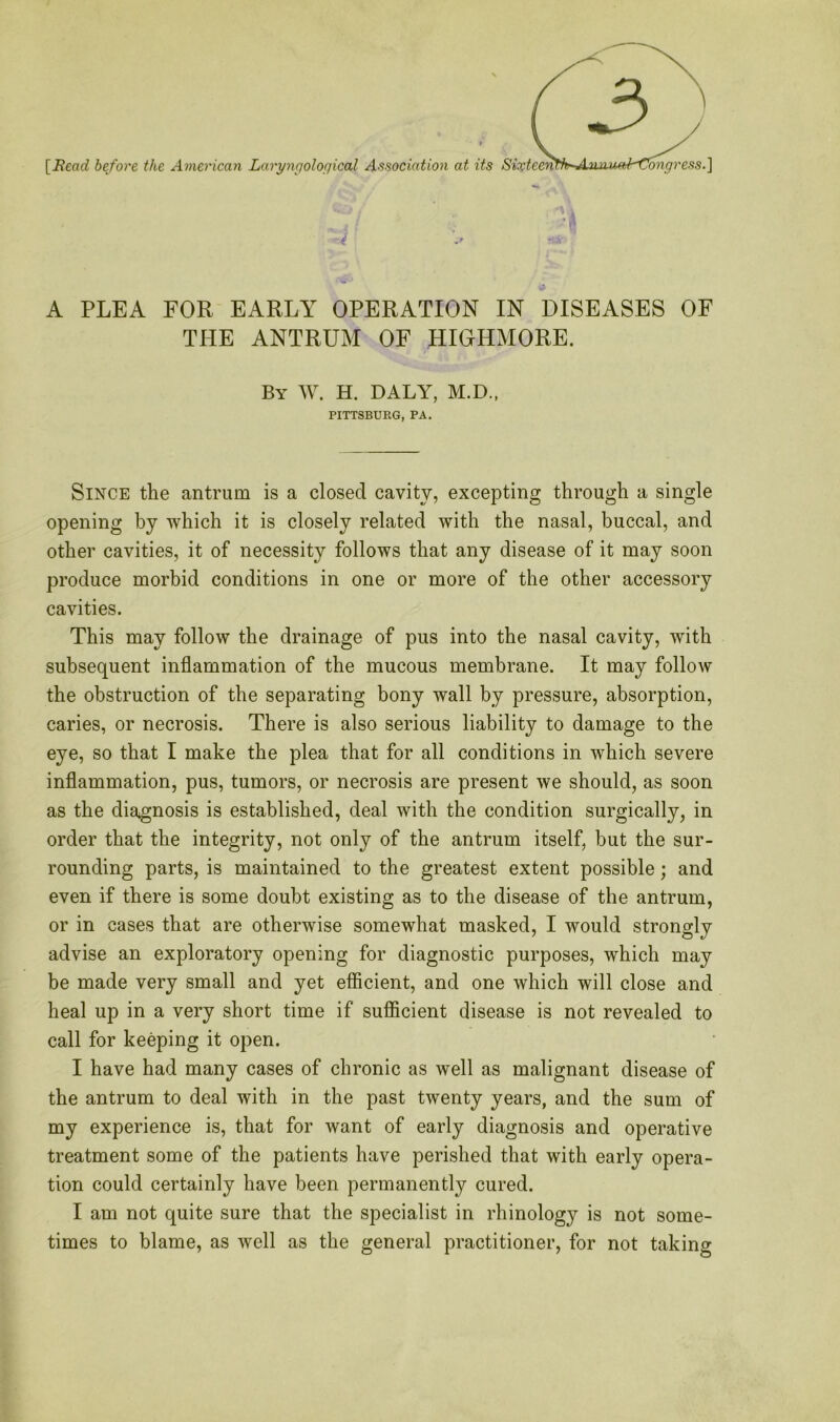[Bead before the American Laryngological Association at its A PLEA FOR EARLY OPERATION IN DISEASES OF THE ANTRUM OF HIGHMORE. By W. H. DALY, M.D., PITTSBURG, PA. Since the antrum is a closed cavity, excepting through a single opening by which it is closely related with the nasal, buccal, and other cavities, it of necessity follows that any disease of it may soon produce morbid conditions in one or more of the other accessory cavities. This may follow the drainage of pus into the nasal cavity, with subsequent inflammation of the mucous membrane. It may follow the obstruction of the separating bony wall by pressure, absorption, caries, or necrosis. There is also serious liability to damage to the eye, so that I make the plea that for all conditions in which severe inflammation, pus, tumors, or necrosis are present we should, as soon as the diagnosis is established, deal with the condition surgically, in order that the integrity, not only of the antrum itself, but the sur- rounding parts, is maintained to the greatest extent possible; and even if there is some doubt existing as to the disease of the antrum, or in cases that are otherwise somewhat masked, I would strongly advise an exploratory opening for diagnostic purposes, which may be made very small and yet efficient, and one which will close and heal up in a very short time if sufficient disease is not revealed to call for keeping it open. I have had many cases of chronic as well as malignant disease of the antrum to deal with in the past twenty years, and the sum of my experience is, that for want of early diagnosis and operative treatment some of the patients have perished that with early opera- tion could certainly have been permanently cured. I am not quite sure that the specialist in rhinology is not some- times to blame, as well as the general practitioner, for not taking