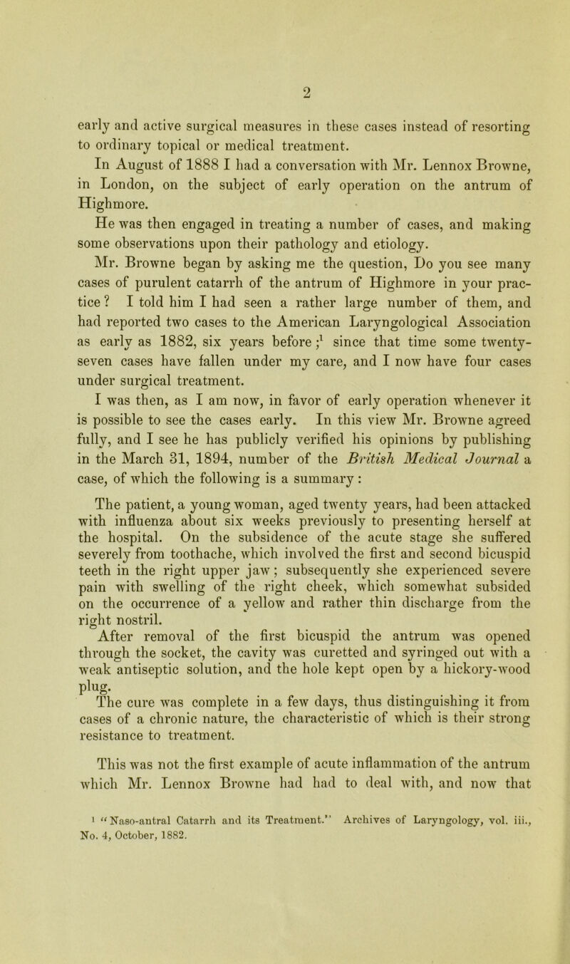 early and active surgical measures in these cases instead of resorting to ordinary topical or medical treatment. In August of 1888 I had a conversation with Mr. Lennox Browne, in London, on the subject of early operation on the antrum of Highmore. He was then engaged in treating a number of cases, and making some observations upon their pathology and etiology. Mr. Browne began by asking me the question, Do you see many cases of purulent catarrh of the antrum of Highmore in your prac- tice ? I told him I had seen a rather large number of them, and had reported two cases to the American Laryngological Association as early as 1882, six years before j1 since that time some twenty- seven cases have fallen under my care, and I now have four cases under surgical treatment. I was then, as I am now, in favor of early operation whenever it is possible to see the cases early. In this view Mr. Browne agreed fully, and I see he has publicly verified his opinions by publishing in the March 31, 1894, number of the British Medical Journal a case, of which the following is a summary : The patient, a young woman, aged twenty years, had been attacked with influenza about six weeks previously to presenting herself at the hospital. On the subsidence of the acute stage she suffered severely from toothache, which involved the first and second bicuspid teeth in the right upper jaw; subsequently she experienced severe pain with swelling of the right cheek, which somewhat subsided on the occurrence of a yellow and rather thin discharge from the right nostril. After removal of the first bicuspid the antrum was opened through the socket, the cavity was curetted and syringed out with a weak antiseptic solution, and the hole kept open by a hickory-wood p!»g- The cure was complete in a few days, thus distinguishing it from cases of a chronic nature, the characteristic of which is their strong resistance to treatment. This was not the first example of acute inflammation of the antrum which Mr. Lennox Browne had had to deal with, and now that 1 “ Naso-antral Catarrh and its Treatment. Archives of Laryngology, vol. iii., No. 4, October, 1882.
