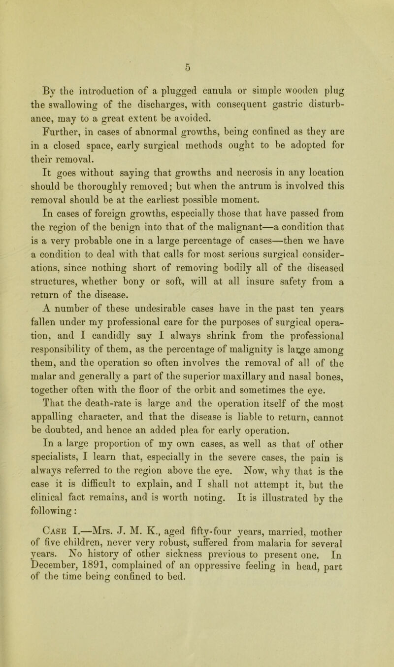 By the introduction of a plugged canula or simple wooden plug the swallowing of the discharges, with consequent gastric disturb- ance, may to a great extent be avoided. Further, in cases of abnormal growths, being confined as they are in a closed space, early surgical methods ought to be adopted for their removal. It goes without saying that growths and necrosis in any location should be thoroughly removed; but when the antrum is involved this removal should be at the earliest possible moment. In cases of foreign growths, especially those that have passed from the region of the benign into that of the malignant—a condition that is a very probable one in a large percentage of cases—then we have a condition to deal with that calls for most serious surgical consider- ations, since nothing short of removing bodily all of the diseased structures, whether bony or soft, will at all insure safety from a return of the disease. A number of these undesirable cases have in the past ten years fallen under my professional care for the purposes of surgical opera- tion, and I candidly say I always shrink from the professional responsibility of them, as the percentage of malignity is lai^e among them, and the operation so often involves the removal of all of the malar and generally a part of the superior maxillary and nasal bones, together often with the floor of the orbit and sometimes the eye. That the death-rate is large and the operation itself of the most appalling character, and that the disease is liable to return, cannot be doubted, and hence an added plea for early operation. In a large proportion of my own cases, as well as that of other specialists, I learn that, especially in the severe cases, the pain is always referred to the region above the eye. Now, why that is the case it is difficult to explain, and I shall not attempt it, but the clinical fact remains, and is worth noting. It is illustrated by the following: Case I.—Mrs. J. M. K., aged fifty-four years, married, mother of five children, never very robust, suffered from malaria for several years. No history of other sickness previous to present one. In December, 1891, complained of an oppressive feeling in head, part of the time being confined to bed.