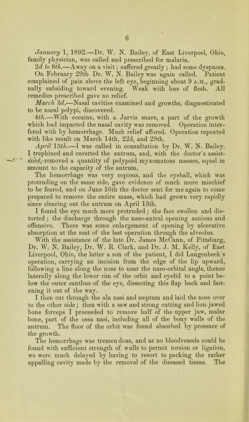 January 1, 1892.—Dr. W. N. Bailey, of East Liverpool, Ohio, family physician, was called and prescribed for malaria. 2d to 8tli.—Away on a visit; suffered greatly ; had some dyspnoea. On February 29th Dr. W. N. Bailey was again called. Patient complained of pain above the left eye, beginning about 9 a.m., grad- ually subsiding toward evening. Weak with loss of flesh. All remedies prescribed gave no relief. March 3d.—Nasal cavities examined and growths, diagnosticated to be nasal polypi, discovered. 4:th.—With cocaine, with a Jarvis snare, a part of the growth which had impacted the nasal cavity was removed. Operation inter- fered with by hemorrhage. Much relief affored. Operation repeated with like result on March 14th, 22d, and 29th. April 13th.—I was called in consultation by Dr. W. N. Bailey. I trephined and curetted the antrum, and, with the doctor’s assist- ance^,-removed a quantity of polypoid myxomatous masses, equal in amount to the capacity of the antrum. The hemorrhage was very copious, and the eyeball, which was protruding on the same side, gave evidence of much more mischief to be feared, and on June 16th the doctor sent for me again to come prepared to remove the entire mass, which had grown very rapidly since clearing out the antrum on April 13th. I found the eye much more protruded; the face swollen and dis- torted ; the discharge through the naso-antral opening sanious and offensive. There was some enlargement of opening by ulcerative absorption at the seat of the last operation through the alveolus. With the assistance of the late Dr. James McCann, of Pittsburg, Dr. W. N. Bailey, Dr. W. R. Clark, and Dr. J. M. Kelly, of East Liverpool, Ohio, the latter a son of the patient, I did Langenbeck’s operation, carrying an incision from the edge of the lip upward, following a line along the nose to near the naso-orbital angle, thence laterally along the lower rim of the orbit and eyelid to a point be- low the outer canthus of the eye, dissecting this flap back and fast- ening it out of the way. I then cut through the ala nasi and saeptum and laid the nose over to the other side; then with a saw and strong cutting and lion-jawed bone forceps I proceeded to remove half of the upper jaw, malar bone, part of the ossa nasi, including all of the bony walls of the antrum. The floor of the orbit was found absorbed by pressure of the growth. The hemorrhage was tremen dous, and as no bloodvessels could be found with sufficient strength of walls to permit torsion or ligation, we were much delayed by having to resort to packing the rather appalling cavity made by the removal of the diseased tissue. The