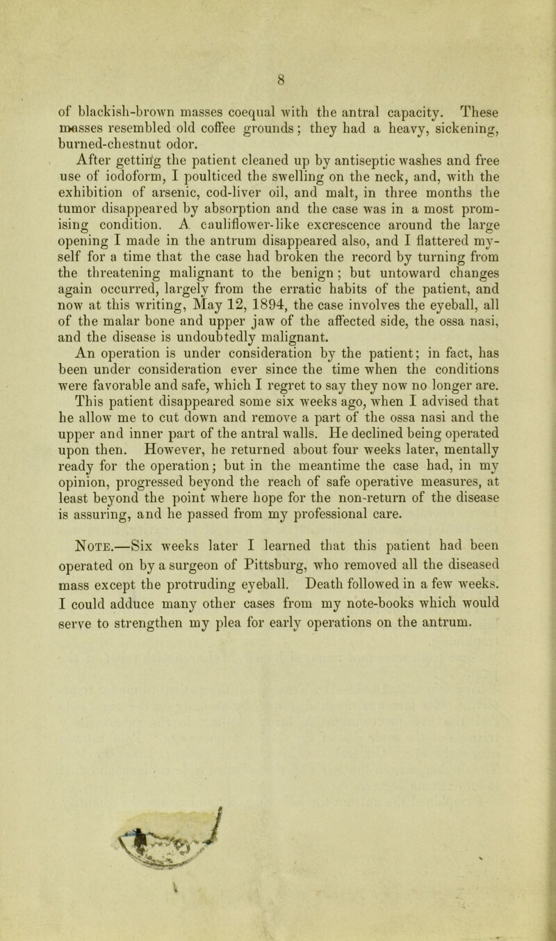 of blackish-brown masses coequal with the antral capacity. These masses resembled old coffee grounds; they had a heavy, sickening, burned-chestnut odor. After gettirig the patient cleaned up by antiseptic washes and free use of iodoform, I poulticed the swelling on the neck, and, with the exhibition of arsenic, cod-liver oil, and malt, in three months the tumor disappeared by absorption and the case was in a most prom- ising condition. A cauliflower-like excrescence around the large opening I made in the antrum disappeared also, and I flattered my- self for a time that the case had broken the record by turning from the threatening malignant to the benign; but untoward changes again occurred, largely from the erratic habits of the patient, and now at this writing, May 12, 1894, the case involves the eyeball, all of the malar bone and upper jaw of the affected side, the ossa nasi, and the disease is undoubtedly malignant. An operation is under consideration by the patient; in fact, has been under consideration ever since the time when the conditions were favorable and safe, which I regret to say they now no longer are. This patient disappeared some six weeks ago, when I advised that he allow me to cut down and remove a part of the ossa nasi and the upper and inner part of the antral walls. He declined being operated upon then. However, he returned about four weeks later, mentally ready for the operation; but in the meantime the case had, in my opinion, progressed beyond the reach of safe operative measures, at least beyond the point where hope for the non-return of the disease is assuring, and he passed from my professional care. Note.—Six weeks later I learned that this patient had been operated on by a surgeon of Pittsburg, who removed all the diseased mass except the protruding eyeball. Death followed in a few weeks. I could adduce many other cases from my note-books which would serve to strengthen my plea for early operations on the antrum.