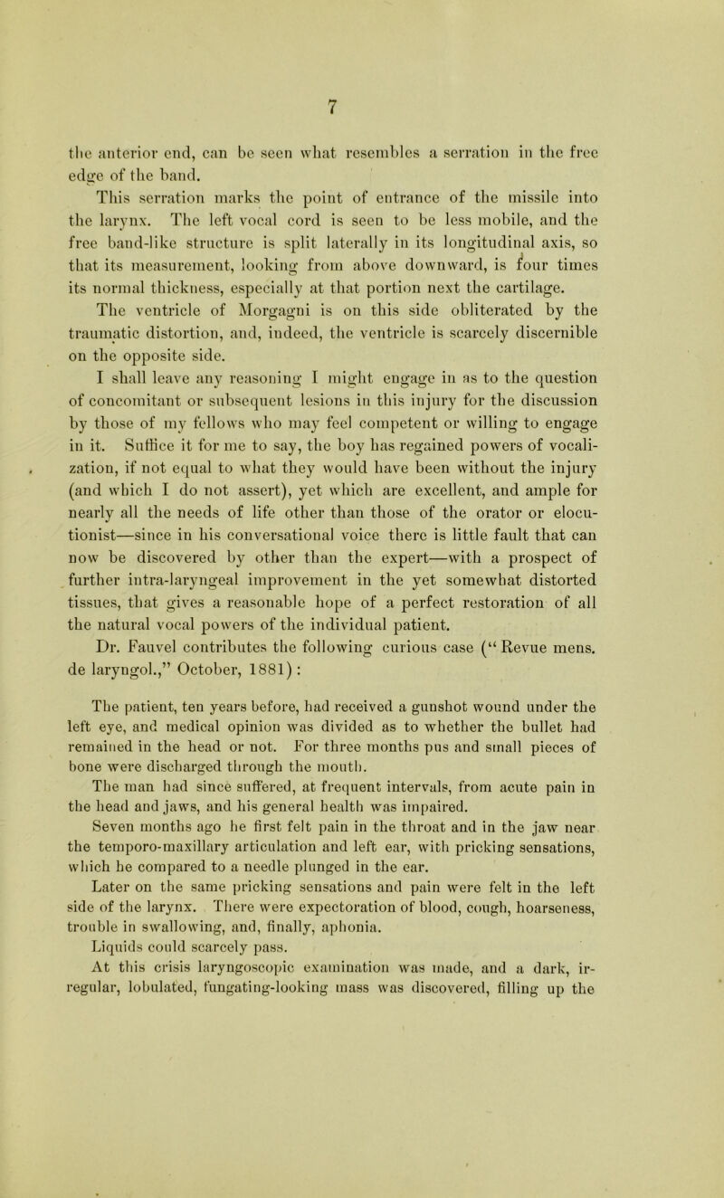 tlie anterior end, can be seen what resembles a serration in the free edge of the band. This serration marks the point of entrance of the missile into the larynx. The left vocal cord is seen to be less mobile, and the free band-like structure is split laterally in its longitudinal axis, so that its measurement, looking from above downward, is ^our times its normal thickness, especially at that portion next the cartilage. The ventricle of Morgagni is on this side obliterated by the traumatic distortion, and, indeed, the ventricle is scarcely discernible on the opposite side. I shall leave any reasoning I might engage in as to the question of concomitant or subsequent lesions in this injury for the discussion by those of my fellows who may feel competent or willing to engage in it. Suffice it for me to say, the boy has regained powers of vocali- zation, if not equal to what they would have been without the injury (and which I do not assert), yet which are excellent, and ample for nearly all the needs of life other than those of the orator or elocu- tionist—since in his conversational voice there is little fault that can now be discovered by other than the expert—with a prospect of , further intra-laryngeal improvement in the yet somewhat distorted tissues, that gives a reasonable hope of a perfect restoration of all the natural vocal powers of the individual patient. Dr. Fauvel contributes the following curious case (“Revue mens, de laryngol.,” October, 1881): The patient, ten years before, had received a gunshot wound under the left eye, and medical opinion was divided as to whether the bullet had remained in the head or not. For three months pus and small pieces of bone were discharged through the mouth. The man had since suffered, at frequent intervals, from acute pain in the head and jaws, and his general health was impaired. Seven months ago he first felt pain in the throat and in the jaw near the temporo-maxillary articulation and left ear, with pricking sensations, which he compared to a needle plunged in the ear. Later on the same pricking sensations and pain were felt in the left side of the larynx. There were expectoration of blood, cough, hoarseness, trouble in swallowing, and, finally, aphonia. Liquids could scarcely pass. At this crisis laryngoscopic examination was made, and a dark, ir- regular, lobulated, fungating-looking mass was discovered, filling up the