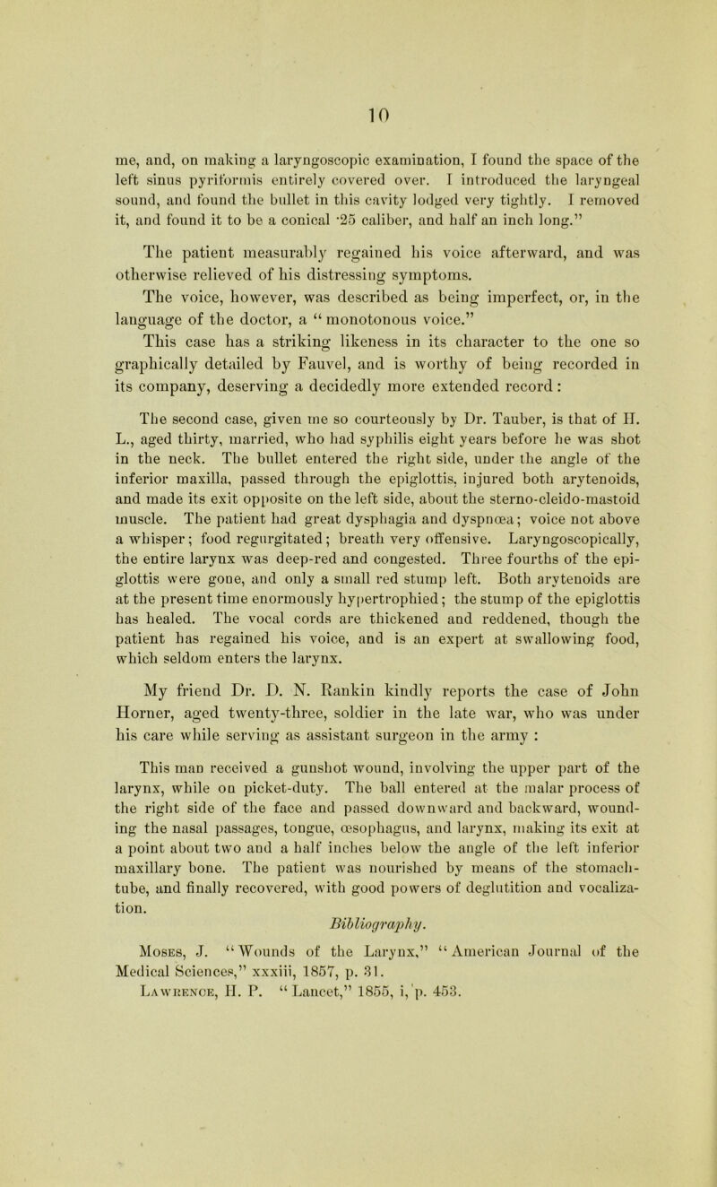 me, and, on making a laryngoscopic examination, I found the space of the left sinus pyriformis entirely covered over. 1 introduced the laryngeal sound, and found the bullet in this cavity lodged very tightly. I removed it, and found it to be a conical *25 caliber, and half an inch long.” The patient measurably regained his voice afterward, and was otherwise relieved of his distressing symptoms. The voice, however, was described as being imperfect, or, in the language of the doctor, a “monotonous voice.” This case has a striking; likeness in its character to the one so graphically detailed by Fauvel, and is worthy of being recorded in its company, deserving a decidedly more extended record: The second case, given me so courteously by Dr. Tauber, is that of IT. L., aged thirty, married, who had syphilis eight years before he was shot in the neck. The bullet entered the right side, under the angle of the inferior maxilla, passed through the epiglottis, injured both arytenoids, and made its exit opposite on the left side, about the sterno-cleido-mastoid muscle. The patient had great dysphagia and dyspnoea; voice not above a whisper; food regurgitated ; breath very offensive. Laryngoscopically, the entire larynx was deep-red and congested. Three fourths of the epi- glottis were gone, and only a small red stump left. Both arytenoids are at the present time enormously hypertrophied; the stump of the epiglottis has healed. The vocal cords are thickened and reddened, though the patient has regained his voice, and is an expert at swallowing food, which seldom enters the larynx. My friend Dr. D. N. Rankin kindly reports the case of John Horner, aged twenty-three, soldier in the late war, who was under his care while serving as assistant surgeon in the army : This man received a gunshot wound, involving the upper part of the larynx, while on picket-duty. The ball entered at the malar process of the right side of the face and passed downward and backward, wound- ing the nasal passages, tongue, oesophagus, and larynx, making its exit at a point about two and a half inches below the angle of the left inferior maxillary bone. The patient was nourished by means of the stomach- tube, and finally recovered, with good powers of deglutition and vocaliza- tion. Bibliogra2)hy. Moses, J. “Wounds of the Larynx,” “American Journal of the Medical Sciences,” xxxiii, 1857, p. 81. Lawrence, II. P. “Lancet,” 1855, i,'p. 453.