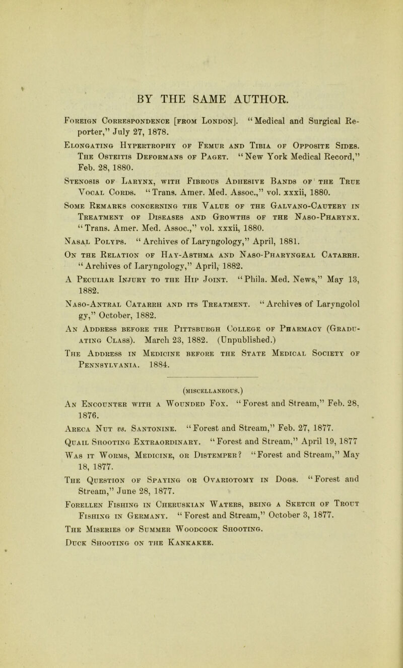 BY THE SAME AUTHOR. Foreign Correspondence [from London]. “Medical and Surgical Re- porter,” July 27, 1878. Elongating Hypertrophy of Femur and Tibia of Opposite Sides. The Osteitis Deformans of Paget. “New York Medical Record,” Feb. 28, 1880. Stenosis of Larynx, with Fibrous Adhesive Bands of’ the True Vocal Cords. “Trans. Araer. Med. Assoc.,” vol. xxxii, 1880. Some Remarks concerning the Value of the Galvano-Cautery in Treatment of Diseases and Growths of the Naso-Pharynx. “Trans. Amer. Med. Assoc.,” vol. xxxii, 1880. Nasal Polyps. “ Archives of Laryngology,” April, 1881. On the Relation of Hay-Asthma and Naso-Pharyngeal Catarrh. “ Archives of Laryngology,” April, 1882. A Peculiar Injury to the Hip Joint. “Phila. Med. News,” May 13, 1882. Naso-Antral Catarrh and its Treatment. “ Archives of Laryngolol gy,” October, 1882. An Address before the Pittsburgh College of Pharmacy (Gradu- ating Class). March 23, 1882. (Unpublished.) The Address in Medicine before the State Medical Society of Pennsylvania. 1884. (miscellaneous.) An Encounter with a Wounded Fox. “ Forest and Stream,” Feb. 28, 1876. Areca Nut vs. Santonine. “Forest and Stream,” Feb. 27, 1877. Quail Shooting Extraordinary. “Forest and Stream,” April 19, 1877 Was it Worms, Medicine, or Distemper? “Forest and Stream,” May 18, 1877. The Question of Spaying or Ovariotomy in Dogs. “Forest and Stream,” June 28, 1877. Forellen Fishing in Cheruskian Waters, being a Sketch of Trout Fishing in Germany. “Forest and Stream,” October 3, 1877. The Miseries of Summer Woodcock Shooting. Duck Shooting on the Kankakee.