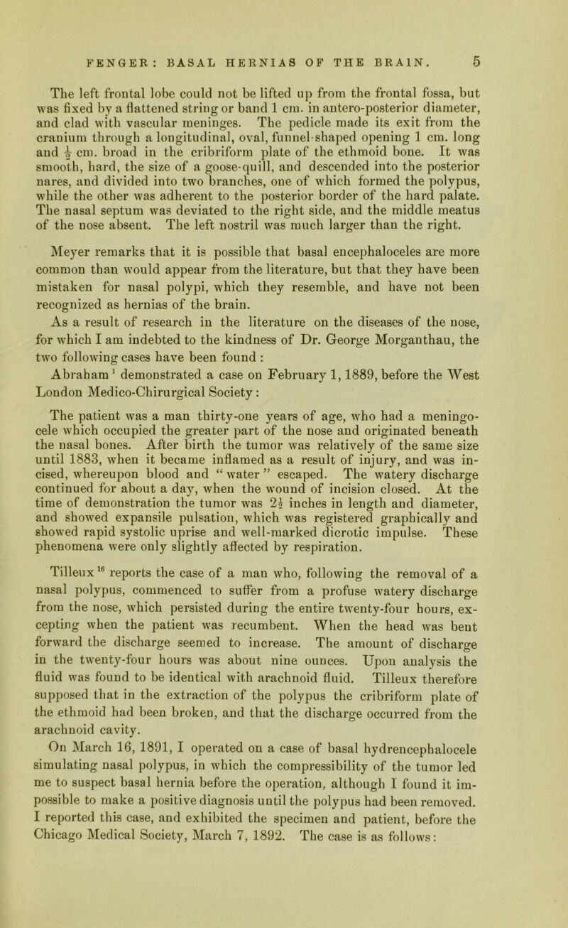 The left frontal lobe could not be lifted up from the frontal fossa, but was fixed by a flattened string or band 1 cm. in antero-posterior diameter, and clad with vascular meninges. The pedicle made its exit from the cranium through a longitudinal, oval, funnel-shaped opening 1 cm. long and ^ cm. broad in the cribriform plate of the ethmoid bone. It was smooth, hard, the size of a goose-quill, and descended into the posterior nares, and divided into two branches, one of which formed the polypus, while the other was adherent to the posterior border of the hard palate. The nasal septum was deviated to the right side, and the middle meatus of the nose absent. The left nostril was much larger than the right. Meyer remarks that it is possible that basal encephaloceles are more common than would appear from the literature, but that they have been mistaken for nasal polypi, which they resemble, and have not been recognized as hernias of the brain. As a result of research in the literature on the diseases of the nose, for which I am indebted to the kindness of Dr. George Morganthau, the two following cases have been found : Abraham 1 demonstrated a case on February 1,1889, before the West London Medico-Chirurgical Society: The patient was a man thirty-one years of age, who had a meningo- cele which occupied the greater part of the nose and originated beneath the nasal bones. After birth the tumor was relatively of the same size until 1883, when it became inflamed as a result of injury, and was in- cised, whereupon blood and “ water ” escaped. The watery discharge continued for about a day, when the wound of incision closed. At the time of demonstration the tumor was 2? inches in length and diameter, and showed expansile pulsation, which was registered graphically and showed rapid systolic uprise and well-marked dicrotic impulse. These phenomena were only slightly affected by respiration. Tilleux16 reports the case of a man who, following the removal of a nasal polypus, commenced to suffer from a profuse watery discharge from the nose, which persisted during the entire twenty-four hours, ex- cepting when the patient was recumbent. When the head was bent forward the discharge seemed to increase. The amount of discharge in the twenty-four hours was about nine ounces. Upon analysis the fluid was found to be identical with arachnoid fluid. Tilleux therefore supposed that in the extraction of the polypus the cribriform plate of the ethmoid had been broken, and that the discharge occurred from the arachnoid cavity. On March 16, 1891, I operated on a case of basal hydrencephalocele simulating nasal polypus, in which the compressibility of the tumor led me to suspect basal hernia before the operation, although I found it im- possible to make a positive diagnosis until the polypus had been removed. I reported this case, and exhibited the specimen and patient, before the Chicago Medical Society, March 7, 1892. The case is as follows: