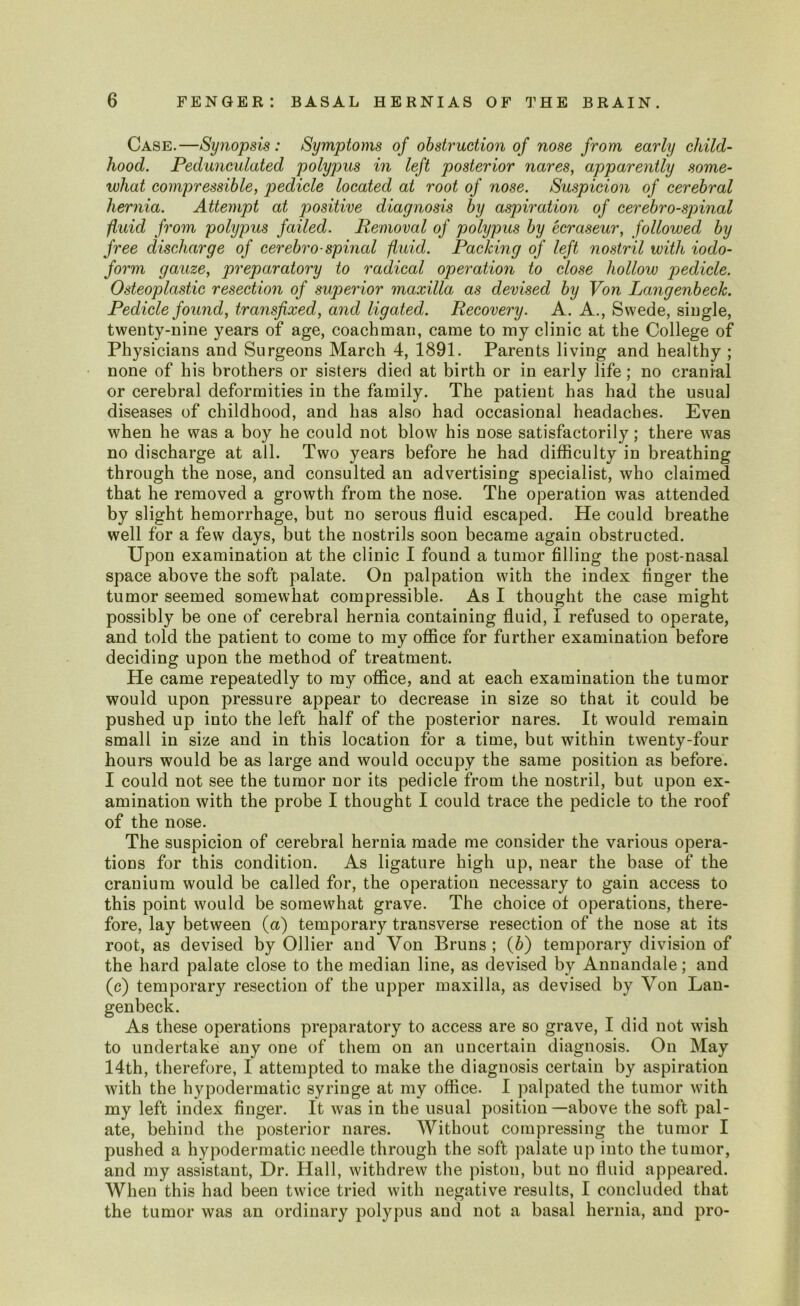 Case.—Sy?iopsis: Symptoms of obstruction of nose from early child- hood. Pedunculated polypus in left posterior nares, apparently some- what compressible, pedicle located at root of nose. Suspicion of cerebral hernia. Attempt at positive diagnosis by aspiration of cerebrospinal fluid from polypus failed. Removal of polypus by ecraseur, followed by free discharge of cerebro spinal fluid. Packing of left nostril with iodo- form gauze, preparatory to radical operation to close hollow pedicle. Osteoplastic resection of superior maxilla as devised by Von Langenbeck. Pedicle found, transfixed, and ligated. Recovery. A. A., Swede, single, twenty-nine years of age, coachman, came to my clinic at the College of Physicians and Surgeons March 4, 1891. Parents living and healthy ; none of his brothers or sisters died at birth or in early life; no cranial or cerebral deformities in the family. The patient has had the usual diseases of childhood, and has also had occasional headaches. Even when he was a boy he could not blow his nose satisfactorily; there was no discharge at all. Two years before he had difficulty in breathing through the nose, and consulted an advertising specialist, who claimed that he removed a growth from the nose. The operation was attended by slight hemorrhage, but no serous fluid escaped. He could breathe well for a few days, but the nostrils soon became again obstructed. Upon examination at the clinic I found a tumor filling the post-nasal space above the soft palate. On palpation with the index finger the tumor seemed somewhat compressible. As I thought the case might possibly be one of cerebral hernia containing fluid, I refused to operate, and told the patient to come to my office for further examination before deciding upon the method of treatment. He came repeatedly to my office, and at each examination the tumor would upon pressure appear to decrease in size so that it could be pushed up into the left half of the posterior nares. It would remain small in size and in this location for a time, but within twenty-four hours would be as large and would occupy the same position as before. I could not see the tumor nor its pedicle from the nostril, but upon ex- amination with the probe I thought I could trace the pedicle to the roof of the nose. The suspicion of cerebral hernia made me consider the various opera- tions for this condition. As ligature high up, near the base of the cranium would be called for, the operation necessary to gain access to this point would be somewhat grave. The choice of operations, there- fore, lay between (a) temporary transverse resection of the nose at its root, as devised by Ollier and Yon Bruns ; (b) temporary division of the hard palate close to the median line, as devised by Annandale; and (c) temporary resection of the upper maxilla, as devised by Von Lan- genbeck. As these operations preparatory to access are so grave, I did not wish to undertake any one of them on an uncertain diagnosis. On May 14th, therefore, I attempted to make the diagnosis certain by aspiration with the hypodermatic syringe at my office. I palpated the tumor with my left index finger. It was in the usual position—above the soft pal- ate, behind the posterior nares. Without compressing the tumor I pushed a hypodermatic needle through the soft palate up into the tumor, and my assistant, Dr. Hall, withdrew the piston, but no fluid appeared. When this had been twice tried with negative results, I concluded that the tumor was an ordinary polypus and not a basal hernia, and pro-