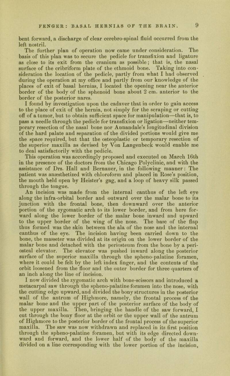 bent forward, a discharge of clear cerebro-spinal fluid occurred from the left nostril. The further plan of operation now came under consideration. The basis of this plan was to secure the pedicle for transfixion and ligature as close to its exit from the cranium as possible; that is, the nasal surface of the cribriform plate of the ethmoid bone. Taking into con- sideration the location of the pedicle, partly from what I had observed during the operation at my office and partly from our knowledge of the places of exit of basal hernias, I located the opening near the anterior border of the body of the sphenoid bone about 2 cm. anterior to the border of the posterior nares. I found by investigation upon the cadaver that in order to gain access to the place of exit of the hernia, not simply for the scraping or cutting off of a tumor, but to obtain sufficient space for manipulation—that is, to pass a needle through the pedicle for transfixion or ligation—neither tem- porary resection of the nasal bone nor Annandale’s longitudinal division of the hard palate and separation of the divided portions would give me the space required, but that the osteoplastic or temporary resection of the superior maxilla as devised by Yon Langenbeck would enable me to deal satisfactorily with the pedicle. This operation was accordingly proposed and executed on March 16th in the presence of the doctors from the Chicago Polyclinic, and with the assistance of Drs. Hall and Bernauer, in the following manner: The patient was anaesthetized with chloroform and placed in Rose’s position, the mouth held open by Heister’s gag, and a loop of heavy silk passed through the tongue. An incision was made from the internal canthus of the left eye along the infra-orbital border and outward over the malar bone to its junction with the frontal bone, then downward over the anterior portion of the zygomatic arch to its lower border, and from here for- ward along the lower border of the malar bone inward and upward to the upper border of the wing of the nose. The base of the flap thus formed was the skin between the ala of the nose and the internal canthus of the eye. The incision having been carried down to the bone, the masseter was divided at its origin on the lower border of the malar bone and detached with the periosteum from the bone by a peri- osteal elevator. The elevator was pushed inward along the posterior surface of the superior maxilla through the spheno-palatine foramen, where it could be felt by the left index finger, and the contents of the orbit loosened from the floor and the outer border for three-quarters of an inch along the line of incision. I now divided the zygomatic arch with bone-scissors and introduced a metacarpal saw through the spheno-palatine foramen into the nose, with the cutting edge upward, and divided the bony structures in the posterior wall of the antrum of Highmore, namely, the frontal process of the malar bone and the upper part of the posterior surface of the body of the upper maxilla. Then, bringing the handle of the saw forward, I cut through the bony floor at the orbit or the upper wall of the antrum of Highmore to the posterior border of the frontal process of the superior maxilla. The saw was now withdrawn and replaced in its first position through the spheno-palatine foramen, but with its edge directed down- ward and forward, and the lower half of the body of the maxilla divided on a line corresponding with the lower portion of the incision,