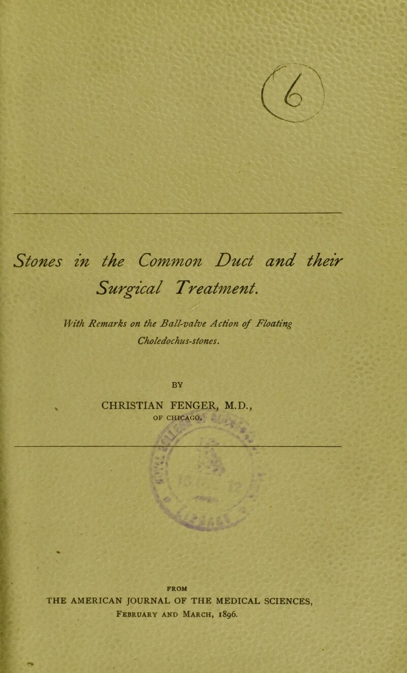 Stones in the Common Duct and their Surgical Treatment. With Remarks on the Ball-valve Action of Floating Choledochus-stones. BY % CHRISTIAN FENGER, M.D., OF CHICAGO. FROM THE AMERICAN JOURNAL OF THE MEDICAL SCIENCES, February and March, 1896.