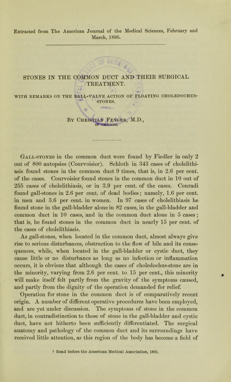 Extracted from The American Journal of the Medical Sciences, February and March, 1896. STONES IN THE COMMON DUCT AND THEIR SURGICAL TREATMENT. cn' ^ ■ ;r •>« WITH REMARKS OK THE BALL-VALVE ACTION OF FLOATING CHOLEDOCHUS- STONES. By Christian Fenger, M.D., OF CHICAGO. Gall-stones in the common duct were found by Fiedler in only 2 out of 800 autopsies (Courvoisier). Schloth in 343 cases of cholelithi- asis found stones in the common duct 9 times, that is, in 2.6 per cent, of the cases. Courvoisier found stones in the common duct in 10 out of 255 cases of cholelithiasis, or in 3.9 per cent, of the cases. Conradi found gall-stones in 2.6 per cent, of dead bodies; namely, 1.6 per cent, in men and 3.6 per cent, in women. In 97 cases of cholelithiasis he found stone in the gall-bladder alone in 82 cases, in the gall-bladder and common duct in 10 cases, and in the common duct alone in 5 cases ; that is, he found stones in the common duct in nearly 15 per cent, of the cases of cholelithiasis. As gall-stones, when located in the common duct, almost always give rise to serious disturbances, obstruction to the flow of bile and its conse- quences, while, when located in the gall-bladder or cystic duct, they cause little or no disturbance as long as no infection or inflammation occurs, it is obvious that although the cases of choledochus-stone are in the minority, varying from 2.6 per cent, to 15 per cent., this minority will make itself felt partly from the gravity of the symptoms caused, and partly from the dignity of the operation demanded for relief. Operation for stone in the common duct is of comparatively recent origin. A number of different operative procedures have been employed, and are yet under discussion. The symptoms of stone in the common duct, in contradistinction to those of stone in the gall-bladder and cystic duct, have not hitherto been sufficiently differentiated. The surgical anatomy and pathology of the common duct and its surroundings have received little attention, as this region of the body has become a field of