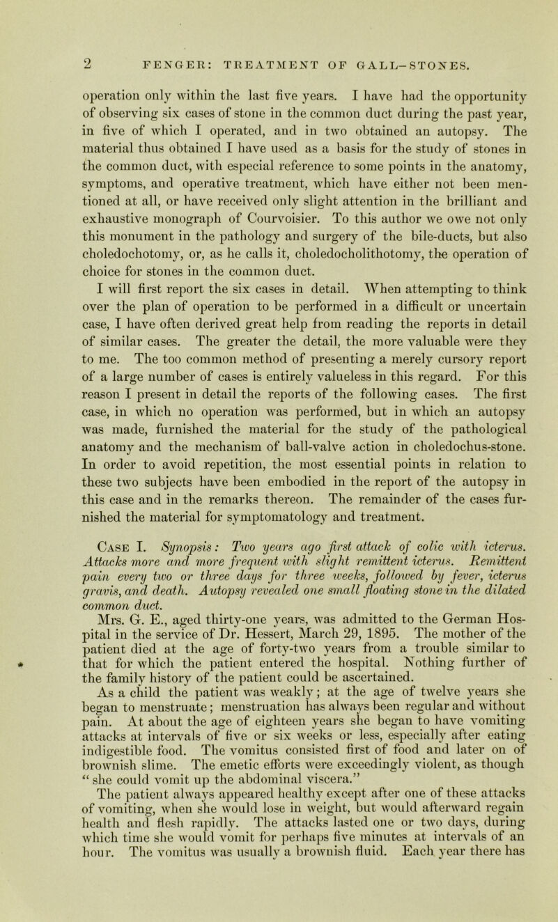 operation only within the last five years. I have had the opportunity of observing six cases of stone in the common duct during the past year, in five of which I operated, and in two obtained an autopsy. The material thus obtained I have used as a basis for the study of stones in the common duct, with especial reference to some points in the anatomy, symptoms, and operative treatment, which have either not been men- tioned at all, or have received only slight attention in the brilliant and exhaustive monograph of Courvoisier. To this author we owe not only this monument in the pathology and surgery of the bile-ducts, but also choledochotomy, or, as he calls it, choledocholithotomy, the operation of choice for stones in the common duct. I will first report the six cases in detail. When attenuating to think over the plan of operation to be performed in a difficult or uncertain case, I have often derived great help from reading the reports in detail of similar cases. The greater the detail, the more valuable were they to me. The too common method of presenting a merely cursory report of a large number of cases is entirely valueless in this regard. For this reason I present in detail the reports of the following cases. The first case, in which no operation was performed, but in which an autopsy was made, furnished the material for the study of the pathological anatomy and the mechanism of ball-valve action in choledochus-stone. In order to avoid repetition, the most essential points in relation to these two subjects have been embodied in the report of the autopsy in this case and in the remarks thereon. The remainder of the cases fur- nished the material for symptomatology and treatment. Case I. Synopsis: Two years ago first attack of colic with icterus. Attacks more and more frequent with slight remittent icterus. Remittent 'pain every tivo or three days for three iveeks, followed by fever, icterus gravis, and death. Autoqjsy revealed one small floating stone in the dilated common duct. Mrs. G. E., aged thirty-one years, was admitted to the German Hos- pital in the service of Dr. Hessert, March 29, 1895. The mother of the patient died at the age of forty-two years from a trouble similar to * that for which the patient entered the hospital. Nothing further of the family history of the patient could be ascertained. As a child the patient was weakly; at the age of twelve years she began to menstruate; menstruation has always been regular and without pain. At about the age of eighteen years she began to have vomiting attacks at intervals of five or six weeks or less, especially after eating indigestible food. The vomitus consisted first of food and later on of brownish slime. The emetic efforts were exceedingly violent, as though “ she could vomit up the abdominal viscera.” The patient always appeared healthy except after one of these attacks of vomiting, when she would lose in weight, but would afterward regain health and flesh rapidly. The attacks lasted one or two days, during which time she would vomit for perhaps five minutes at intervals of an hour. The vomitus was usually a brownish fluid. Each year there has