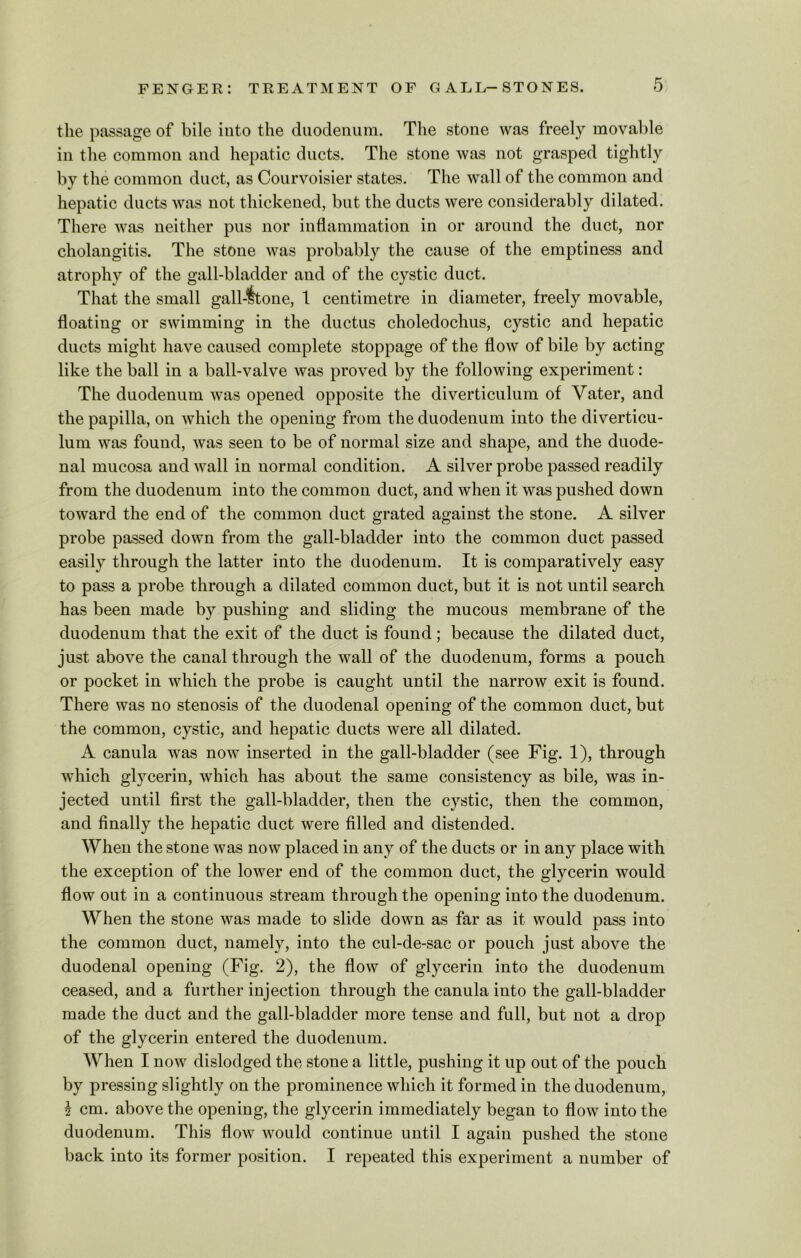 the passage of bile into the duodenum. The stone was freely movable in the common and hepatic ducts. The stone was not grasped tightly by the common duct, as Courvoisier states. The wall of the common and hepatic ducts was not thickened, but the ducts were considerably dilated. There was neither pus nor inflammation in or around the duct, nor cholangitis. The stone was probably the cause of the emptiness and atrophy of the gall-bladder and of the cystic duct. That the small gall-ftone, 1 centimetre in diameter, freely movable, floating or swimming in the ductus choledochus, cystic and hepatic ducts might have caused complete stoppage of the flow of bile by acting like the ball in a ball-valve was proved by the following experiment: The duodenum was opened opposite the diverticulum of Yater, and the papilla, on which the opening from the duodenum into the diverticu- lum was found, was seen to be of normal size and shape, and the duode- nal mucosa and wall in normal condition. A silver probe passed readily from the duodenum into the common duct, and when it was pushed down toward the end of the common duct grated against the stone. A silver probe passed down from the gall-bladder into the common duct passed easily through the latter into the duodenum. It is comparatively easy to pass a probe through a dilated common duct, but it is not until search has been made by pushing and sliding the mucous membrane of the duodenum that the exit of the duct is found; because the dilated duct, just above the canal through the wall of the duodenum, forms a pouch or pocket in which the probe is caught until the narrow exit is found. There was no stenosis of the duodenal opening of the common duct, but the common, cystic, and hepatic ducts were all dilated. A canula was now inserted in the gall-bladder (see Fig. 1), through which glycerin, which has about the same consistency as bile, was in- jected until first the gall-bladder, then the cystic, then the common, and finally the hepatic duct were filled and distended. When the stone was now placed in any of the ducts or in any place with the exception of the lower end of the common duct, the glycerin would flow out in a continuous stream through the opening into the duodenum. When the stone was made to slide down as far as it would pass into the common duct, namely, into the cul-de-sac or pouch just above the duodenal opening (Fig. 2), the flow of glycerin into the duodenum ceased, and a further injection through the canula into the gall-bladder made the duct and the gall-bladder more tense and full, but not a drop of the glycerin entered the duodenum. When I now dislodged the stone a little, pushing it up out of the pouch by pressing slightly on the prominence which it formed in the duodenum, \ cm. above the opening, the glycerin immediately began to flow into the duodenum. This flow would continue until I again pushed the stone back into its former position. I repeated this experiment a number of
