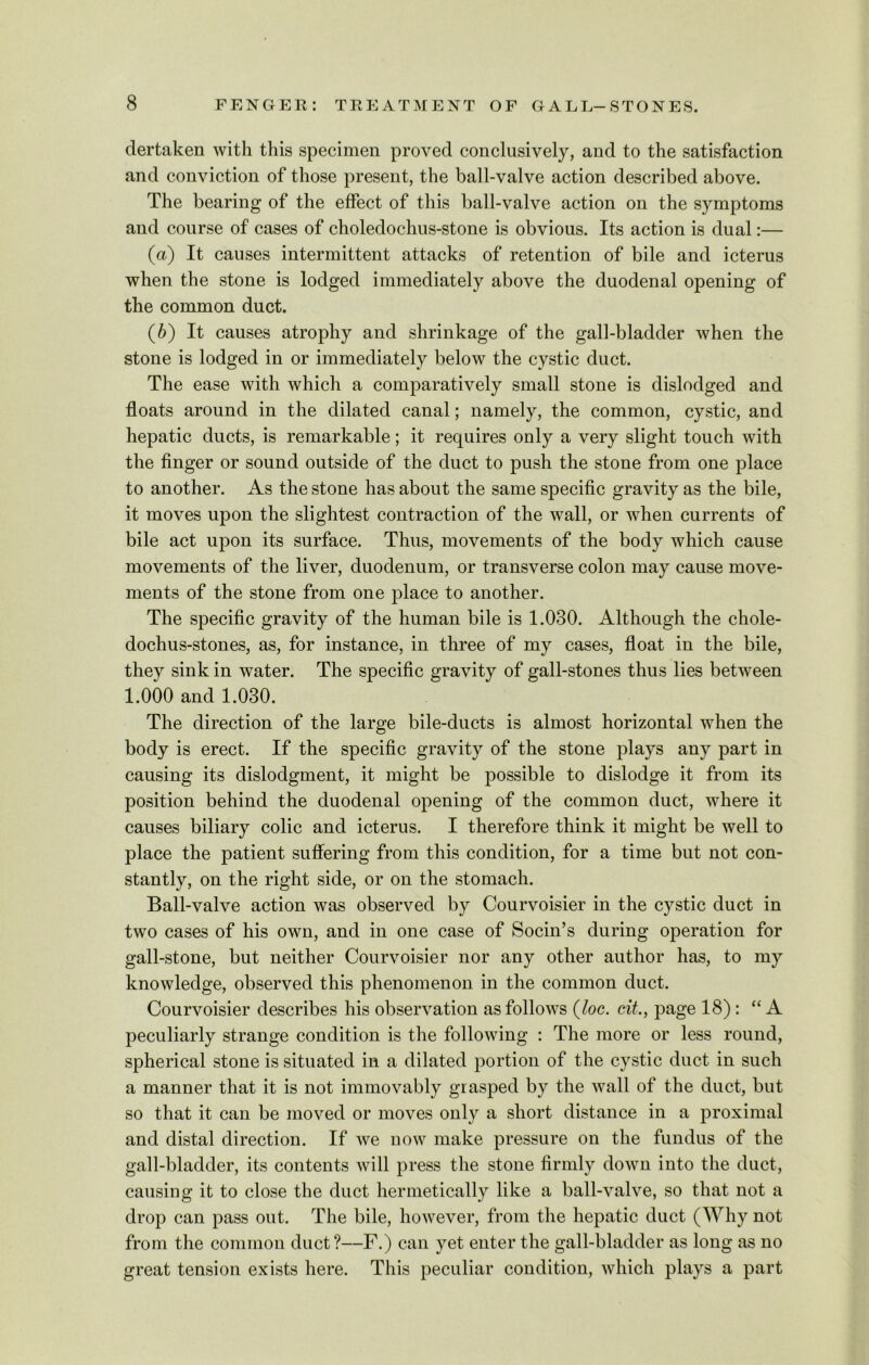 dertaken with this specimen proved conclusively, and to the satisfaction and conviction of those present, the ball-valve action described above. The bearing of the effect of this ball-valve action on the symptoms and course of cases of choledochus-stone is obvious. Its action is dual:— (a) It causes intermittent attacks of retention of bile and icterus when the stone is lodged immediately above the duodenal opening of the common duct. (b) It causes atrophy and shrinkage of the gall-bladder when the stone is lodged in or immediately below the cystic duct. The ease with which a comparatively small stone is dislodged and floats around in the dilated canal; namely, the common, cystic, and hepatic ducts, is remarkable; it requires only a very slight touch with the finger or sound outside of the duct to push the stone from one place to another. As the stone has about the same specific gravity as the bile, it moves upon the slightest contraction of the wall, or when currents of bile act upon its surface. Thus, movements of the body which cause movements of the liver, duodenum, or transverse colon may cause move- ments of the stone from one place to another. The specific gravity of the human bile is 1.030. Although the chole- dochus-stones, as, for instance, in three of my cases, float in the bile, they sink in water. The specific gravity of gall-stones thus lies between 1.000 and 1.030. The direction of the large bile-ducts is almost horizontal when the body is erect. If the specific gravity of the stone plays any part in causing its dislodgment, it might be possible to dislodge it from its position behind the duodenal opening of the common duct, where it causes biliary colic and icterus. I therefore think it might be well to place the patient suffering from this condition, for a time but not con- stantly, on the right side, or on the stomach. Ball-valve action was observed by Courvoisier in the cystic duct in two cases of his own, and in one case of Socin’s during operation for gall-stone, but neither Courvoisier nor any other author has, to my knowledge, observed this phenomenon in the common duct. Courvoisier describes his observation as follows (loc. cit., page 18) : “A peculiarly strange condition is the following : The more or less round, spherical stone is situated in a dilated portion of the cystic duct in such a manner that it is not immovably grasped by the wall of the duct, but so that it can be moved or moves only a short distance in a proximal and distal direction. If we now make pressure on the fundus of the gall-bladder, its contents will press the stone firmly down into the duct, causing it to close the duct hermetically like a ball-valve, so that not a drop can pass out. The bile, however, from the hepatic duct (Why not from the common duct?—F.) can yet enter the gall-bladder as long as no great tension exists here. This peculiar condition, which plays a part