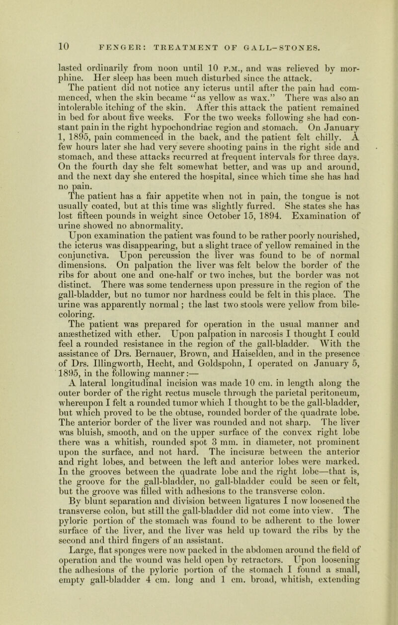 lasted ordinarily from noon until 10 p.m., and was relieved by mor- phine. Her sleep has been much disturbed since the attack. The patient did not notice any icterus until after the pain had com- menced, when the skin became “ as yellow as wax.” There was also an intolerable itching of the skin. After this attack the patient remained in bed for about five weeks. For the two weeks following she had con- stant pain in the right hypochondriac region and stomach. On January 1, 1895, pain commenced in the back, and the patient felt chilly. A few hours later she had very severe shooting pains in the right side and stomach, and these attacks recurred at frequent intervals for three days. On the fourth day she felt somewhat better, and was up and around, and the next day she entered the hospital, since which time she has had no pain. The patient has a fair appetite when not in pain, the tongue is not usually coated, but at this time was slightly furred. She states she has lost fifteen pounds in weight since October 15, 1894. Examination of urine showed no abnormality. Upon examination the patient was found to be rather poorly nourished, the icterus was disappearing, but a slight trace of yellow remained in the conjunctiva. Upon percussion the liver was found to be of normal dimensions. On palpation the liver was felt below the border of the ribs for about one and one-half or two inches, but the border was not distinct. There was some tenderness upon pressure in the region of the gall-bladder, but no tumor nor hardness could be felt in this place. The urine was apparently normal; the last two stools were yellow from bile- coloring. The patient was prepared for operation in the usual manner and anaesthetized with ether. Upon palpation in narcosis I thought I could feel a rounded resistance in the region of the gall-bladder. With the assistance of Drs. Bernauer, Brown, and Haiselden, and in the presence of Drs. Illingworth, Hecht, and Goldspohn, I operated on January 5, 1895, in the following manner :— A lateral longitudinal incision was made 10 cm. in length along the outer border of the right rectus muscle through the parietal peritoneum, whereupon I felt a rounded tumor which I thought to be the gall-bladder, but which proved to be the obtuse, rounded border of the quadrate lobe. The anterior border of the liver was rounded and not sharp. The liver was bluish, smooth, and on the upper surface of the convex right lobe there was a whitish, rounded spot 3 mm. in diameter, not prominent upon the surface, and not hard. The incisune between the anterior and right lobes, and between the left and anterior lobes were marked. In the grooves between the quadrate lobe and the right lobe—that is, the groove for the gall-bladder, no gall-bladder could be seen or felt, but the groove was filled with adhesions to the transverse colon. By blunt separation and division between ligatures I now loosened the transverse colon, but still the gall-bladder did not come into view. The pyloric portion of the stomach was found to be adherent to the lower surface of the liver, and the liver was held up toward the ribs by the second and third fingers of an assistant. Large, flat sponges were now packed in the abdomen around the field of operation and the wound was held open by retractors. Upon loosening the adhesions of the pyloric portion of the stomach I found a small, empty gall-bladder 4 cm. long and 1 cm. broad, whitish, extending