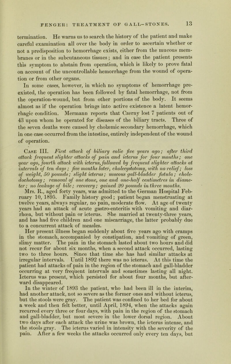 termination. He warns us to search the history of the patient and make careful examination all over the body in order to ascertain whether or not a predisposition to hemorrhage exists, either from the mucous mem- branes or in the subcutaneous tissues; and in case the patient presents this symptom to abstain from operation, which is likely to prove fatal on account of the uncontrollable hemorrhage from the wound of opera- tion or from other organs. In some cases, however, in which no symptoms of hemorrhage pre- existed, the operation has been followed by fatal hemorrhage, not from the operation-wound, but from other portions of the body. It seems almost as if the operation brings into active existence a latent hemor- rhagic condition. Mermann reports that Czerny lost 7 patients out of 43 upon whom he operated for diseases of the biliary tracts. Three of the seven deaths were caused by cholaemic secondary hemorrhage, which in one case occurred from the intestine, entirely independent of the wound of operation. Case III. First attach of biliary colic jive years ago; after third attack frequent slighter attacks of pain and icterus for four months; one year ago, fourth attack until icterus, followed by frequent slighter attacks at intervals of ten days ; five months later, cholecystotomy, with no relief; loss of weight, 50 pounds; slight icterus; mucous gall-bladder fistula; cliole- dochotomy; removal of one stone, one and one-half centimetres in diame- ter; no leakage of bile; recovery; gained 20 pounds in three months. Mrs. R., aged forty years, was admitted to the German Hospital Feb- ruary 10, 1895. Family history good; patient began menstruating at twelve years, always regular, no pain, moderate flow. At age of twenty years had an attack of acute gastro-enteritis with vomiting and diar- rhoea, but without pain or icterus. She married at twenty-three years, and has had five children and one miscarriage, the latter probably due to a concurrent attack of measles. Her present illness began suddenly about five years ago with cramps in the stomach, accompanied by constipation, and vomiting of green, slimy matter. The pain in the stomach lasted about two hours and did not recur for about six months, when a second attack occurred, lasting two to three hours. Since that time she has had similar attacks at irregular intervals. Until 1892 there was no icterus. At this time the patient had attacks of pain in the region of the stomach and gall-bladder occurring at very frequent intervals and sometimes lasting all night. Icterus was present, which persisted for about four months, but after- ward disappeared. In the winter of 1893 the patient, who had been ill in the interim, had another attack, not so severe as the former ones and without icterus, but the stools were gray. The patient was confined to her bed for about a week and then felt better, until April, 1894, when the attacks again recurred every three or four days, with pain in the region of the stomach and gall-bladder, but most severe in the lower dorsal region. About two days after each attack the urine was brown, the icterus intense, and the stools gray. The icterus varied in intensity with the severity of the pain. After a few weeks the attacks occurred only every ten days, but
