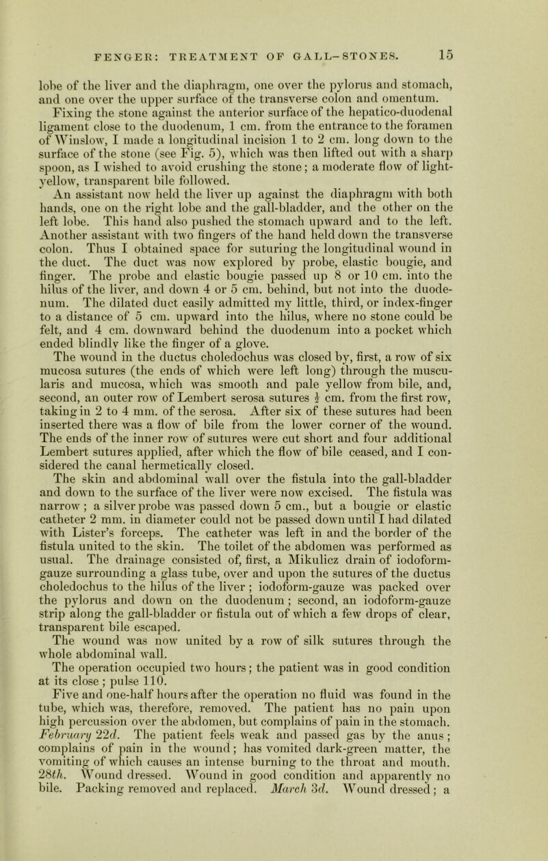lobe of the liver and the diaphragm, one over the pylorus and stomach, and one over the upper surface of the transverse colon and omentum. Fixing the stone against the anterior surface of the hepatico-duodenal ligament close to the duodenum, 1 cm. from the entrance to the foramen of Winslow, I made a longitudinal incision 1 to 2 cm. long down to the surface of the stone (see Fig. 5), which was then lifted out with a sharp spoon, as I wished to avoid crushing the stone; a moderate flow of light- yellow, transparent bile followed. An assistant now held the liver up against the diaphragm with both hands, one on the right lobe and the gall-bladder, and the other on the left lobe. This hand also pushed the stomach upward and to the left. Another assistant with two fingers of the hand held down the transverse colon. Thus I obtained space for suturing the longitudinal wound in the duct. The duct was now explored by probe, elastic bougie, and finger. The probe and elastic bougie passed up 8 or 10 cm. into the hilus of the liver, and down 4 or 5 cm. behind, but not into the duode- num. The dilated duct easily admitted my little, third, or index-finger to a distance of 5 cm. upward into the hilus, where no stone could be felt, and 4 cm. downward behind the duodenum into a pocket which ended blindly like the finger of a glove. The wound in the ductus choledochus was closed by, first, a row of six mucosa sutures (the ends of which were left long) through the muscu- laris and mucosa, which was smooth and pale yellow from bile, and, second, an outer row of Lembert serosa sutures i cm. from the first row, taking in 2 to 4 mm. of the serosa. After six of these sutures had been inserted there was a flow of bile from the lower corner of the wound. The ends of the inner row of sutures were cut short and four additional Lembert sutures applied, after which the flow of bile ceased, and I con- sidered the canal hermetically closed. The skin and abdominal wall over the fistula into the gall-bladder and down to the surface of the liver were now excised. The fistula was narrow ; a silver probe was passed down 5 cm., but a bougie or elastic catheter 2 mm. in diameter could not be passed down until I had dilated with Lister’s forceps. The catheter was left in and the border of the fistula united to the skin. The toilet of the abdomen was performed as usual. The drainage consisted of, first, a Mikulicz drain of iodoform- gauze surrounding a glass tube, over and upon the sutures of the ductus choledochus to the hilus of the liver ; iodoform-gauze was packed over the pylorus and down on the duodenum ; second, an iodoform-gauze strip along the gall-bladder or fistula out of which a few drops of clear, transparent bile escaped. The wound was now united by a row of silk sutures through the whole abdominal wall. The operation occupied two hours; the patient was in good condition at its close ; pulse 110. Five and one-half hours after the operation no fluid was found in the tube, which was, therefore, removed. The patient has no pain upon high percussion over the abdomen, but complains of pain in the stomach. February 22cZ. The patient feels weak and passed gas by the anus ; complains of pain in the wound; has vomited dark-green matter, the vomiting of which causes an intense burning to the throat and mouth. 28th. Wound dressed. Wound in good condition and apparently no bile. Packing removed and replaced. March 3d. Wound dressed ; a