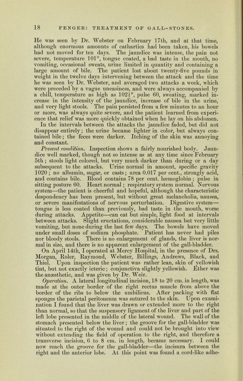 He was seen by Dr. Webster on February 17th, and at that time, although enormous amounts of cathartics had been taken, his bowels had not moved for ten days. The jaundice was intense, the pain not severe, temperature 101°, tongue coated, a bad taste in the mouth, no vomiting, occasional sweats, urine limited in quantity and containing a large amount of bile. The patient lost about twenty-five pounds in weight in the twelve days intervening between the attack and the time he was seen by Dr. Webster, and averaged two attacks a week, which were preceded by a vague uneasiness, and were always accompanied by a chill, temperature as high as 1021°, pulse 60, sweating, marked in- crease in the intensity of the jaundice, increase of bile in the urine, and very light stools. The pain persisted from a few minutes to an hour or more, was always quite severe, and the patient learned from experi- ence that relief was more quickly obtained when he lay on his abdomen. In the intervals between the attacks the jaundice faded, but did not disappear entirely; the urine became lighter in color, but always con- tained bile; the feces were darker. Itching of the skin was annoying and constant. Present condition. Inspection shows a fairly nourished body. Jaun- dice well marked, though not so intense as at any time since February 5th ; stools light colored, but very much darker than during or a day subsequent to the attacks. Urine normal in amount, specific gravity 1020 ; no albumin, sugar, or casts; urea 0.017 per cent., strongly acid, and contains bile. Blood contains 78 per cent, haemoglobin; pulse in sitting posture 60. Heart normal; respiratory system normal. Nervous system—the patient is cheerful and hopeful, although the characteristic despondency has been present, but without great melancholia, nausea, or severe manifestations of nervous perturbation. Digestive system— tongue is less coated than previously, bad taste in the mouth, worse during attacks. Appetite—can eat but simple, light food at intervals between attacks. Slight eructations, considerable nausea but very little vomiting, but none during the last few days. The bowels have moved under small doses of sodium phosphate. Patient has never had piles nor bloody stools. There is no enlargement of glands, the liver is nor- mal in size, and there is no apparent enlargement of the gall-bladder. On April 14th, I operated at Mercy Hospital, in the presence of Drs. Morgan, Roler, Raymond, Webster, Billings, Andrews, Black, and Thiel. Upon inspection the patient was rather lean, skin of yellowish tint, but not exactly icteric; conjunctiva slightly yellowish. Ether was the anaesthetic, and was given by Dr. Weir. Operation. A lateral longitudinal incision, 18 to 20 cm. in length, was made at the outer border of the right rectus muscle from above the border of the ribs to below the umbilicus. After packing with flat sponges the parietal peritoneum was sutured to the skin. Upon exami- nation I found that the liver was drawn or extended more to the right than normal, so that the suspensory ligament of the liver and part of the left lobe presented in the middle of the lateral wound. The wall of the stomach presented below the liver; the groove for the gall-bladder was situated to the right of the wound and could not be brought into view without extending the field of operation to the right, and therefore a transverse incision, 6 to 8 cm. in length, became necessary. I could now reach the groove for the gall-bladder—the incisura between the right and the anterior lobe. At this point was found a cord-like adhe-