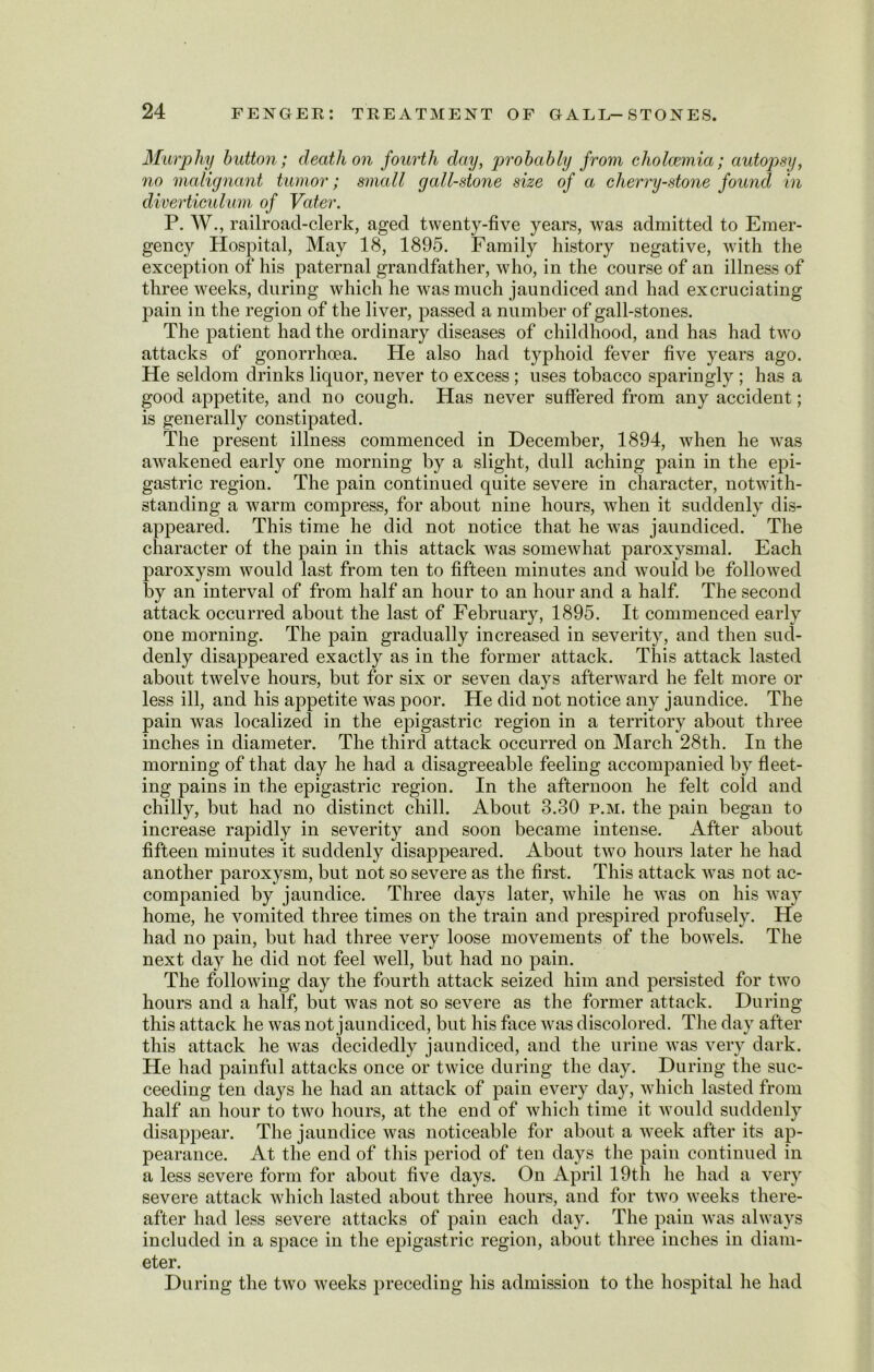 Murpliy button; death on fourth day, probably from cholcemia; autopsy, no malignant tumor; small gall-stone size of a cherry-stone found in diverticulum of Vater. P. W., railroad-clerk, aged twenty-five years, was admitted to Emer- gency Hospital, May 18, 1895. Family history negative, with the exception of his paternal grandfather, who, in the course of an illness of three weeks, during which he was much jaundiced and had excruciating pain in the region of the liver, passed a number of gall-stones. The patient had the ordinary diseases of childhood, and has had two attacks of gonorrhoea. He also had typhoid fever five years ago. He seldom drinks liquor, never to excess; uses tobacco sparingly ; has a good appetite, and no cough. Has never suffered from any accident; is generally constipated. The present illness commenced in December, 1894, when he was awakened early one morning by a slight, dull aching pain in the epi- gastric region. The pain continued quite severe in character, notwith- standing a warm compress, for about nine hours, when it suddenly dis- appeared. This time he did not notice that he was jaundiced. The character of the pain in this attack was somewhat paroxysmal. Each paroxysm would last from ten to fifteen minutes and would be followed by an interval of from half an hour to an hour and a half. The second attack occurred about the last of February, 1895. It commenced early one morning. The pain gradually increased in severity, and then sud- denly disappeared exactly as in the former attack. This attack lasted about twelve hours, but for six or seven days afterward he felt more or less ill, and his appetite was poor. He did not notice any jaundice. The pain was localized in the epigastric region in a territory about three inches in diameter. The third attack occurred on March 28th. In the morning of that day he had a disagreeable feeling accompanied by fleet- ing pains in the epigastric region. In the afternoon he felt cold and chilly, but had no distinct chill. About 3.30 p.m. the pain began to increase rapidly in severity and soon became intense. After about fifteen minutes it suddenly disappeared. About two hours later he had another paroxysm, but not so severe as the first. This attack was not ac- companied by jaundice. Three days later, while he was on his way home, he vomited three times on the train and prespired profusely. He had no pain, but had three very loose movements of the bowels. The next day he did not feel well, but had no pain. The following day the fourth attack seized him and persisted for two hours and a half, but was not so severe as the former attack. During this attack he was not jaundiced, but his face was discolored. The day after this attack he was decidedly jaundiced, and the urine was very dark. He had painful attacks once or twice during the day. During the suc- ceeding ten days he had an attack of pain every day, which lasted from half an hour to two hours, at the end of which time it would suddenly disappear. The jaundice was noticeable for about a week after its ap- pearance. At the end of this period of ten days the pain continued in a less severe form for about five days. On April 19th he had a very severe attack which lasted about three hours, and for two weeks there- after had less severe attacks of pain each day. The pain was always included in a space in the epigastric region, about three inches in diam- eter. During the two weeks preceding his admission to the hospital he had