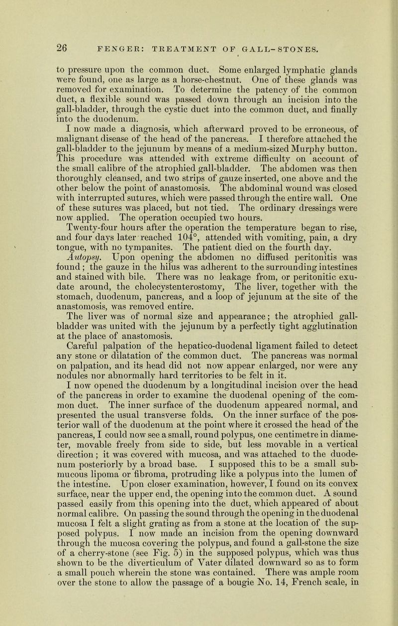 to pressure upon the common duct. Some enlarged lymphatic glands were found, one as large as a horse-chestnut. One of these glands was removed for examination. To determine the patency of the common duct, a flexible sound was passed down through an incision into the gall-bladder, through the cystic duct into the common duct, and finally into the duodenum. I now made a diagnosis, which afterward proved to be erroneous, of malignant disease of the head of the pancreas. I therefore attached the gall-bladder to the jejunum by means of a medium-sized Murphy button. This procedure was attended with extreme difficulty on account of the small calibre of the atrophied gall-bladder. The abdomen was then thoroughly cleansed, and two strips of gauze inserted, one above and the other below the point of anastomosis. The abdominal wound was closed with interrupted sutures, which were passed through the entire wall. One of these sutures was placed, but not tied. The ordinary dressings were now applied. The operation occupied two hours. Twenty-four hours after the operation the temperature began to rise, and four days later reached 104°, attended with vomiting, pain, a dry tongue, with no tympanites. The patient died on the fourth day. Autopsy. Upon opening the abdomen no diffused peritonitis was found ; the gauze in the hilus was adherent to the surrounding intestines and stained with bile. There was no leakage from, or peritonitic exu- date around, the cholecystenterostomy, The liver, together with the stomach, duodenum, pancreas, and a loop of jejunum at the site of the anastomosis, was removed entire. The liver was of normal size and appearance; the atrophied gall- bladder was united with the jejunum by a perfectly tight agglutination at the place of anastomosis. Careful palpation of the hepatico-duodenal ligament failed to detect any stone or dilatation of the common duct. The pancreas was normal on palpation, and its head did not now appear enlarged, nor were any nodules nor abnormally hard territories to be felt in it. I now opened the duodenum by a longitudinal incision over the head of the pancreas in order to examine the duodenal opening of the com- mon duct. The inner surface of the duodenum appeared normal, and presented the usual transverse folds. On the inner surface of the pos- terior wall of the duodenum at the point where it crossed the head of the pancreas, I could now see a small, round polypus, one centimetre in diame- ter, movable freely from side to side, but less movable in a vertical direction; it was covered with mucosa, and was attached to the duode- num posteriorly by a broad base. I supposed this to be a small sub- mucous lipoma or fibroma, protruding like a polypus into the lumen of the intestine. Upon closer examination, however, I found on its convex surface, near the upper end, the opening into the common duct. A sound passed easily from this opening into the duct, which appeared of about normal calibre. On passing the sound through the opening in the duodenal mucosa I felt a slight grating as from a stone at the location of the sup- posed polypus. I now made an incision from the opening downward through the mucosa covering the polypus, and found a gall-stone the size of a cherry-stone (see Fig. 5) in the supposed polypus, which was thus shown to be the diverticulum of Yater dilated downward so as to form a small pouch wherein the stone was contained. There was ample room over the stone to allow the passage of a bougie No. 14, French scale, in