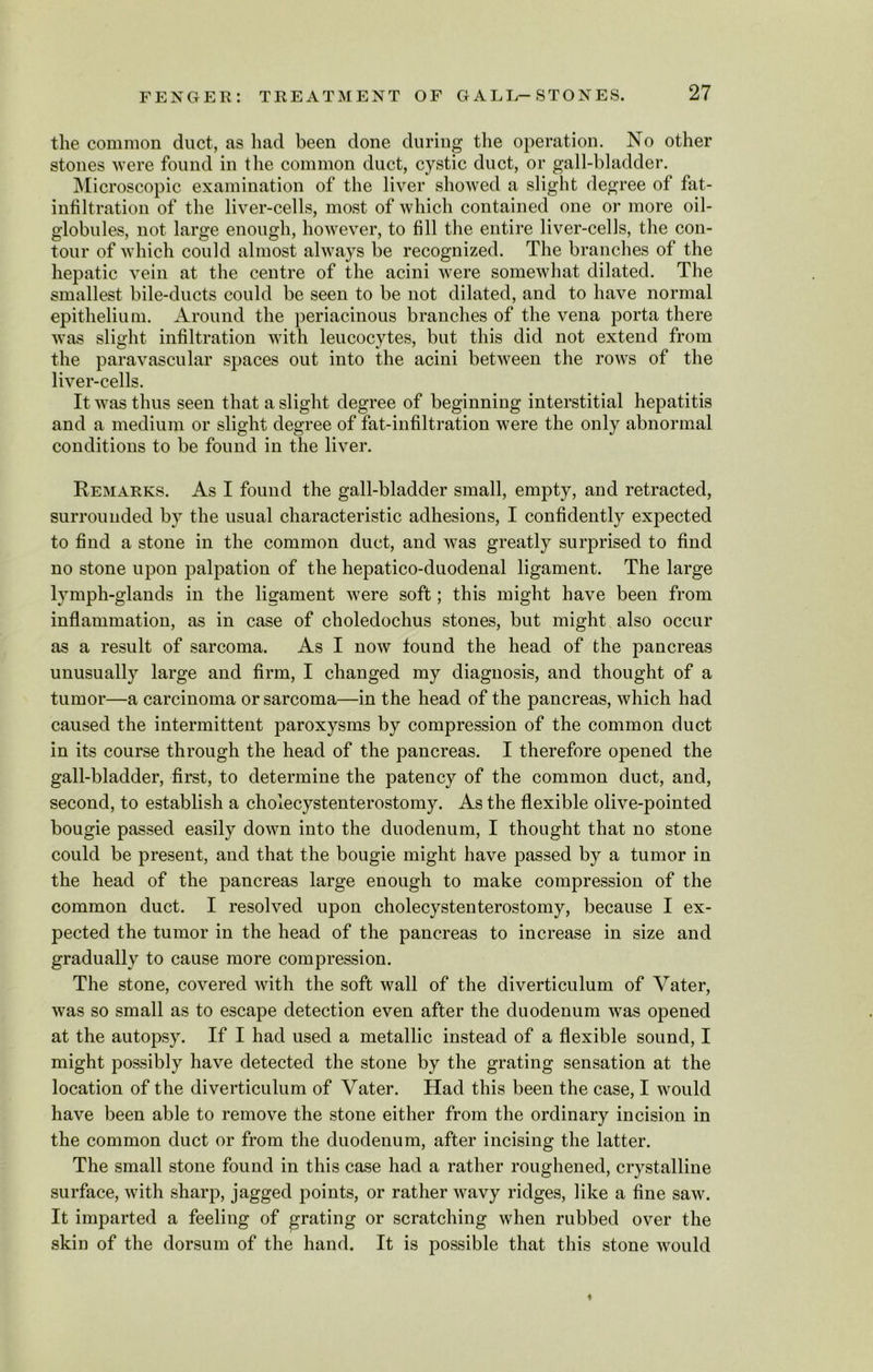 the common duct, as had been done during the operation. No other stones were found in the common duct, cystic duct, or gall-bladder. Microscopic examination of the liver showed a slight degree of fat- infiltration of the liver-cells, most of which contained one or more oil- globules, not large enough, however, to fill the entire liver-cells, the con- tour of which could almost always be recognized. The branches of the hepatic vein at the centre of the acini were somewhat dilated. The smallest bile-ducts could be seen to be not dilated, and to have normal epithelium. Around the periacinous branches of the vena porta there was slight infiltration with leucocytes, but this did not extend from the paravascular spaces out into the acini between the rows of the liver-cells. It was thus seen that a slight degree of beginning interstitial hepatitis and a medium or slight degree of fat-infiltration were the only abnormal conditions to be found in the liver. Remarks. As I found the gall-bladder small, empty, and retracted, surrounded by the usual characteristic adhesions, I confidently expected to find a stone in the common duct, and was greatly surprised to find no stone upon palpation of the hepatico-duodenal ligament. The large lymph-glands in the ligament were soft; this might have been from inflammation, as in case of choledochus stones, but might also occur as a result of sarcoma. As I now found the head of the pancreas unusually large and firm, I changed my diagnosis, and thought of a tumor—a carcinoma or sarcoma—in the head of the pancreas, which had caused the intermittent paroxysms by compression of the common duct in its course through the head of the pancreas. I therefore opened the gall-bladder, first, to determine the patency of the common duct, and, second, to establish a cholecystenterostomy. As the flexible olive-pointed bougie passed easily down into the duodenum, I thought that no stone could be present, and that the bougie might have passed by a tumor in the head of the pancreas large enough to make compression of the common duct. I resolved upon cholecystenterostomy, because I ex- pected the tumor in the head of the pancreas to increase in size and gradually to cause more compression. The stone, covered with the soft wall of the diverticulum of Yater, was so small as to escape detection even after the duodenum was opened at the autopsy. If I had used a metallic instead of a flexible sound, I might possibly have detected the stone by the grating sensation at the location of the diverticulum of Vater. Had this been the case, I would have been able to remove the stone either from the ordinary incision in the common duct or from the duodenum, after incising the latter. The small stone found in this case had a rather roughened, crystalline surface, with sharp, jagged points, or rather wavy ridges, like a fine saw. It imparted a feeling of grating or scratching when rubbed over the skin of the dorsum of the hand. It is possible that this stone would ♦