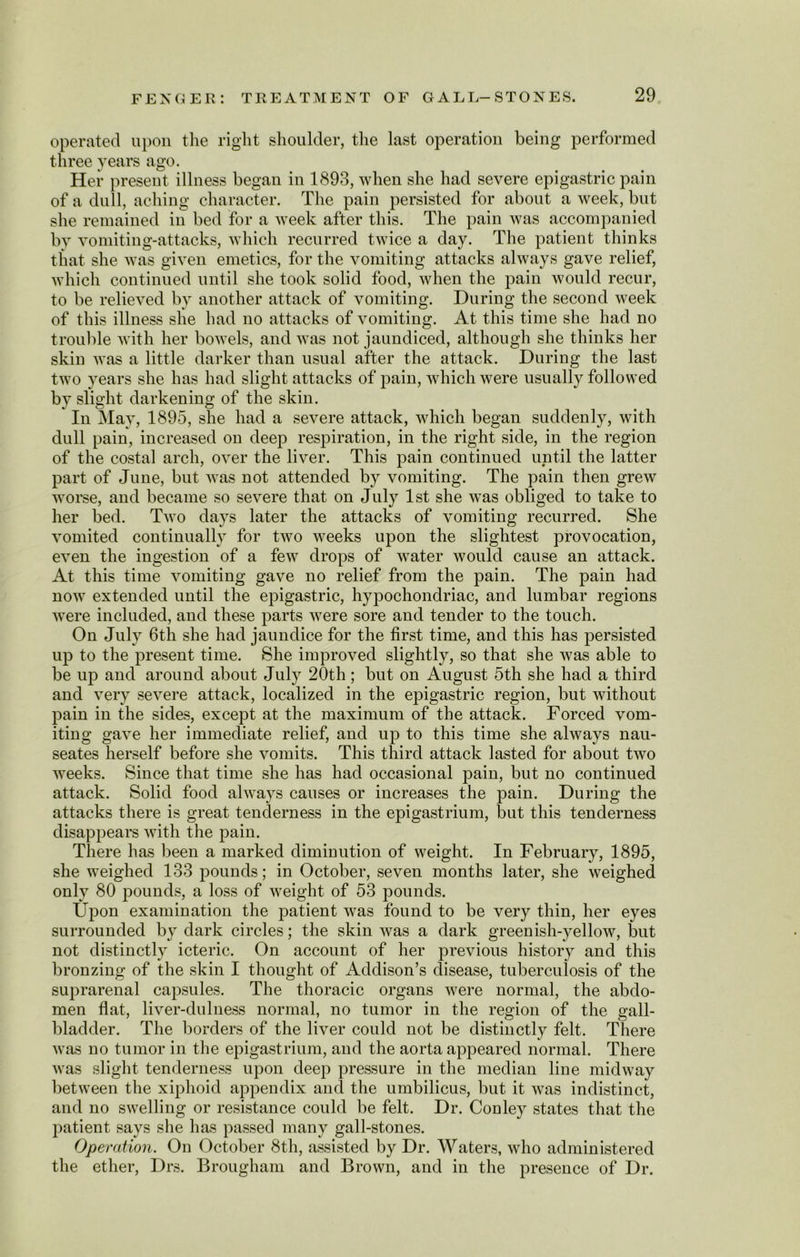 operated upon the right shoulder, the last operation being performed three years ago. Her present illness began in 1893, when she had severe epigastric pain of a dull, aching character. The pain persisted for about a week, but she remained in bed for a week after this. The pain was accompanied by vomiting-attacks, which recurred twice a day. The patient thinks that she was given emetics, for the vomiting attacks always gave relief, which continued until she took solid food, when the pain would recur, to be relieved by another attack of vomiting. During the second week of this illness she had no attacks of vomiting. At this time she had no trouble with her bowels, and was not jaundiced, although she thinks her skin was a little darker than usual after the attack. During the last two years she has had slight attacks of pain, which were usually followed by slight darkening of the skin. In May, 1895, she had a severe attack, which began suddenly, with dull pain, increased on deep respiration, in the right side, in the region of the costal arch, over the liver. This pain continued until the latter part of June, but was not attended by vomiting. The pain then grew worse, and became so severe that on July 1st she was obliged to take to her bed. Two days later the attacks of vomiting recurred. She vomited continually for two weeks upon the slightest provocation, even the ingestion of a few drops of water would cause an attack. At this time vomiting gave no relief from the pain. The pain had now extended until the epigastric, hypochondriac, and lumbar regions were included, and these parts were sore and tender to the touch. On July 6th she had jaundice for the first time, and this has persisted up to the present time. She improved slightly, so that she was able to be up and around about July 20th; but on August 5th she had a third and very severe attack, localized in the epigastric region, but without pain in the sides, except at the maximum of the attack. Forced vom- iting gave her immediate relief, and up to this time she always nau- seates herself before she vomits. This third attack lasted for about two weeks. Since that time she has had occasional pain, but no continued attack. Solid food always causes or increases the pain. During the attacks there is great tenderness in the epigastrium, but this tenderness disappears with the pain. There has been a marked diminution of weight. In February, 1895, she weighed 133 pounds; in October, seven months later, she weighed only 80 pounds, a loss of weight of 53 pounds. Upon examination the j>atient was found to be very thin, her eyes surrounded by dark circles; the skin was a dark greenish-yellow, but not distinctly icteric. On account of her previous history and this bronzing of the skin I thought of Addison’s disease, tuberculosis of the suprarenal capsules. The thoracic organs were normal, the abdo- men flat, liver-dulness normal, no tumor in the region of the gall- bladder. The borders of the liver could not be distinctly felt. There was no tumor in the epigastrium, and the aorta appeared normal. There was slight tenderness upon deep pressure in the median line midway between the xiphoid appendix and the umbilicus, but it was indistinct, and no swelling or resistance could be felt. Dr. Conley states that the patient says she has passed many gall-stones. Operation. On October 8th, assisted by Dr. Waters, who administered the ether, Drs. Brougham and Brown, and in the presence of Dr.