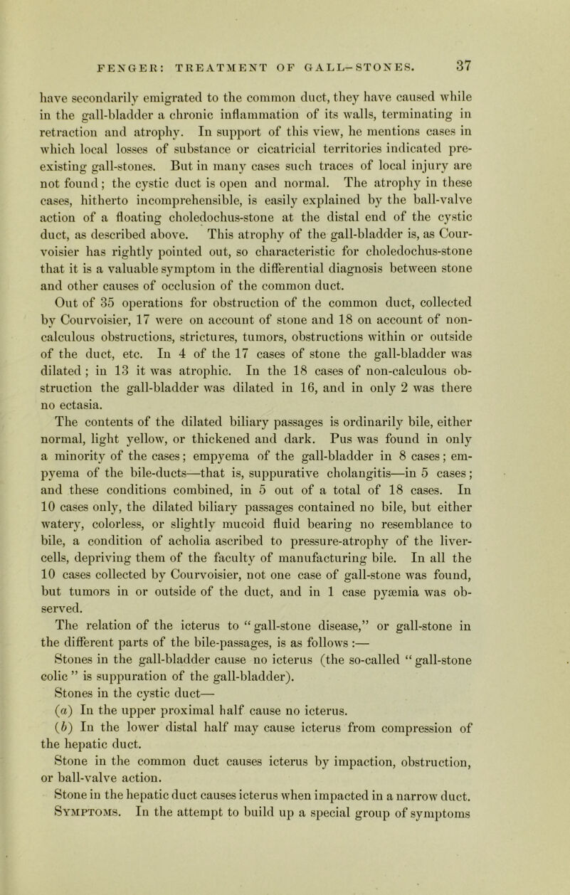 have secondarily emigrated to the common duct, they have caused while in the gall-bladder a chronic inflammation of its walls, terminating in retraction and atrophy. In support of this view, he mentions cases in which local losses of substance or cicatricial territories indicated pre- existing gall-stones. But in many cases such traces of local injury are not found; the cystic duct is open and normal. The atrophy in these cases, hitherto incomprehensible, is easily explained by the ball-valve action of a floating choledochus-stone at the distal end of the cystic duct, as described above. This atrophy of the gall-bladder is, as Cour- voisier has rightly pointed out, so characteristic for choledochus-stone that it is a valuable symptom in the differential diagnosis between stone and other causes of occlusion of the common duct. Out of 35 operations for obstruction of the common duct, collected by Courvoisier, 17 were on account of stone and 18 on account of non- calculous obstructions, strictures, tumors, obstructions within or outside of the duct, etc. In 4 of the 17 cases of stone the gall-bladder was dilated ; in 13 it was atrophic. In the 18 cases of non-calculous ob- struction the gall-bladder was dilated in 16, and in only 2 was there no ectasia. The contents of the dilated biliary passages is ordinarily bile, either normal, light yellow, or thickened and dark. Pus was found in only a minority of the cases; empyema of the gall-bladder in 8 cases; em- pyema of the bile-ducts—that is, suppurative cholangitis—in 5 cases; and these conditions combined, in 5 out of a total of 18 cases. In 10 cases only, the dilated biliary passages contained no bile, but either watery, colorless, or slightly mucoid fluid bearing no resemblance to bile, a condition of acholia ascribed to pressure-atrophy of the liver- cells, depriving them of the faculty of manufacturing bile. In all the 10 cases collected by Courvoisier, not one case of gall-stone was found, but tumors in or outside of the duct, and in 1 case pyaemia was ob- served. The relation of the icterus to “ gall-stone disease,” or gall-stone in the different parts of the bile-passages, is as follows :— Stones in the gall-bladder cause no icterus (the so-called “ gall-stone colic ” is suppuration of the gall-bladder). Stones in the cystic duct— (a) In the upper proximal half cause no icterus. (b) In the lower distal half may cause icterus from compression of the hepatic duct. Stone in the common duct causes icterus by impaction, obstruction, or ball-valve action. Stone in the hepatic duct causes icterus when impacted in a narrow duct. Symptoms. In the attempt to build up a special group of symptoms
