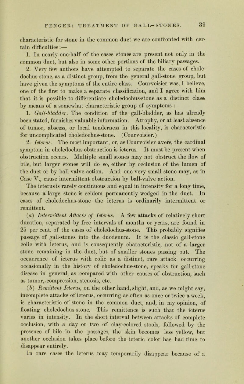 characteristic for stone in the common duct we are confronted with cer- tain difficulties:— 1. In nearly one-half of the cases stones are present not only in the common duct, but also in some other portions of the biliary passages. 2. Very few authors have attempted to separate the cases of chole- dochus-stone, as a distinct group, from the general gall-stone group, but have given the symptoms of the entire class. Courvoisier was, I believe, one of the first to make a separate classification, and I agree with him that it is possible to differentiate choledochus-stone as a distinct class* by means of a somewhat characteristic group of symptoms : 1. Gall-bladder. The condition of the gall-bladder, as has already been stated, furnishes valuable information. Atrophy, or at least absence of tumor, abscess, or local tenderness in this locality, is characteristic for uncomplicated choledochus-stone. (Courvoisier.) 2. Icterus. The most important, or, as Courvoisier avers, the cardinal symptom in choledochus-obstruction is icterus. It must be present when obstruction occurs. Multiple small stones may not obstruct the flow of bile, but larger stones will do so, either by occlusion of the lumen of the duct or by ball-valve action. And one very small stone may, as in Case V., cause intermittent obstruction by ball-valve action. The icterus is rarely continuous and equal in intensity for a long time, because a large stone is seldom permanently wedged in the duct. In cases of choledochus-stone the icterus is ordinarily intermittent or remittent. (а) Intermittent Attacks of Icterus. A few attacks of relatively short duration, separated by free intervals of months or years, are found in 25 per cent, of the cases of choledochus-stone. This probably signifies passage of gall-stones into the duodenum. It is the classic gall-stone colic with icterus, and is consequently characteristic, not of a larger stone remaining in the duct, but of smaller stones passing out. The occurrence of icterus with colic as a distinct, rare attack occurring occasionally in the history of choledochus-stone, speaks for gall-stone disease in general, as compared with other causes of obstruction, such as tumor, compression, stenosis, etc. (б) Remittent Icterus, on the other hand, slight, and, as we might say, incomplete attacks of icterus, occurring as often as once or twice a week, is characteristic of stone in the common duct, and, in my opinion, of floating choledochus-stone. This remittence is such that the icterus varies in intensity. In the short interval between attacks of complete occlusion, with a day or two of clay-colored stools, followed by the presence of bile in the passages, the skin becomes less yellow, but another occlusion takes place before the icteric color has had time to disappear entirely. In rare cases the icterus may temporarily disappear because of a