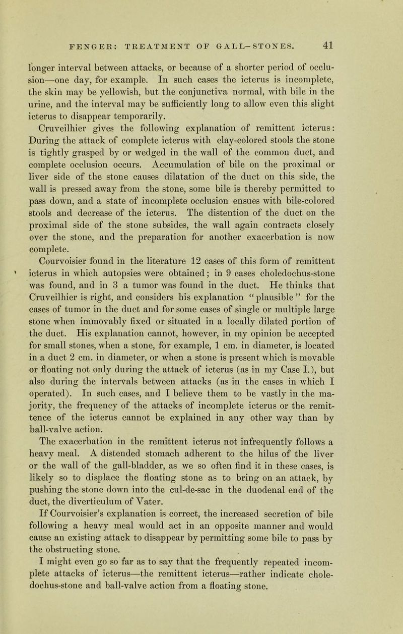 longer interval between attacks, or because of a shorter period of occlu- sion—one day, for example. In such cases the icterus is incomplete, the skin may be yellowish, but the conjunctiva normal, with bile in the urine, and the interval may be sufficiently long to allow even this slight icterus to disappear temporarily. Cruveilhier gives the following explanation of remittent icterus: During the attack of complete icterus with clay-colored stools the stone is tightly grasped by or wedged in the wall of the common duct, and complete occlusion occurs. Accumulation of bile on the proximal or liver side of the stone causes dilatation of the duct on this side, the wall is pressed away from the stone, some bile is thereby permitted to pass down, and a state of incomplete occlusion ensues with bile-colored stools and decrease of the icterus. The distention of the duct on the proximal side of the stone subsides, the wall again contracts closely over the stone, and the preparation for another exacerbation is now complete. Courvoisier found in the literature 12 cases of this form of remittent icterus in which autopsies were obtained; in 9 cases choledochus-stone was found, and in 3 a tumor was found in the duct. He thinks that Cruveilhier is right, and considers his explanation “ plausible ” for the cases of tumor in the duct and for some cases of single or multiple large stone when immovably fixed or situated in a locally dilated portion of the duct. His explanation cannot, however, in my opinion be accepted for small stones, when a stone, for example, 1 cm. in diameter, is located in a duct 2 cm. in diameter, or when a stone is present which is movable or floating not only during the attack of icterus (as in my Case I.), but also during the intervals between attacks (as in the cases in which I operated). In such cases, and I believe them to be vastly in the ma- jority, the frequency of the attacks of incomplete icterus or the remit- tence of the icterus cannot be explained in any other way than by ball-valve action. The exacerbation in the remittent icterus not infrequently follows a heavy meal. A distended stomach adherent to the hilus of the liver or the wall of the gall-bladder, as we so often find it in these cases, is likely so to displace the floating stone as to bring on an attack, by pushing the stone down into the cul-de-sac in the duodenal end of the duct, the diverticulum of Vater. If Courvoisier’s explanation is correct, the increased secretion of bile following a heavy meal would act in an opposite manner and would cause an existing attack to disappear by permitting some bile to pass by the obstructing stone. I might even go so far as to say that the frequently repeated incom- plete attacks of icterus—the remittent icterus—rather indicate chole- dochus-stone and ball-valve action from a floating stone.