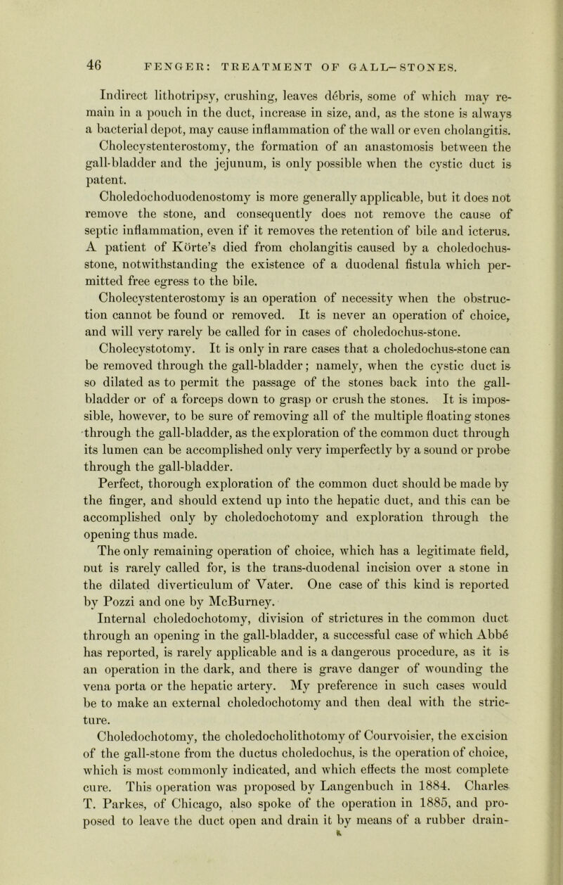 Indirect lithotripsy, crushing, leaves debris, some of which may re- main in a pouch in the duct, increase in size, and, as the stone is always a bacterial depot, may cause inflammation of the wall or even cholangitis. Cholecystenterostomy, the formation of an anastomosis between the gall-bladder and the jejunum, is only possible when the cystic duct is patent. Choledochoduodenostomy is more generally applicable, but it does not remove the stone, and consequently does not remove the cause of septic inflammation, even if it removes the retention of bile and icterus. A patient of Korte’s died from cholangitis caused by a choledochus- stone, notwithstanding the existence of a duodenal fistula which per- mitted free egress to the bile. Cholecystenterostomy is an operation of necessity when the obstruc- tion cannot be found or removed. It is never an operation of choice, and will very rarely be called for in cases of choledochus-stone. Cholecystotomy. It is only in rare cases that a choledochus-stone can be removed through the gall-bladder; namely, when the cystic duct is so dilated as to permit the passage of the stones back into the gall- bladder or of a forceps down to grasp or crush the stones. It is impos- sible, however, to be sure of removing all of the multiple floating stones through the gall-bladder, as the exploration of the common duct through its lumen can be accomplished only very imperfectly by a sound or probe through the gall-bladder. Perfect, thorough exploration of the common duct should be made by the finger, and should extend up into the hepatic duct, and this can be accomplished only by choledochotomy and exploration through the opening thus made. The only remaining operation of choice, which has a legitimate field,, out is rarely called for, is the trans-duodenal incision over a stone in the dilated diverticulum of Vater. One case of this kind is reported by Pozzi and one by McBurney. Internal choledochotomy, division of strictures in the common duct through an opening in the gall-bladder, a successful case of which Abbe has reported, is rarely applicable and is a dangerous procedure, as it is an operation in the dark, and there is grave danger of wounding the vena porta or the hepatic artery. My preference in such cases would be to make an external choledochotomy and then deal with the stric- ture. Choledochotomy, the choledocholithotomy of Courvoisier, the excision of the gall-stone from the ductus choledochus, is the operation of choice, which is most commonly indicated, and which effects the most complete cure. This operation was proposed by Langenbuch in 1884. Charles T. Parkes, of Chicago, also spoke of the operation in 1885, and pro- posed to leave the duct open and drain it by means of a rubber drain-