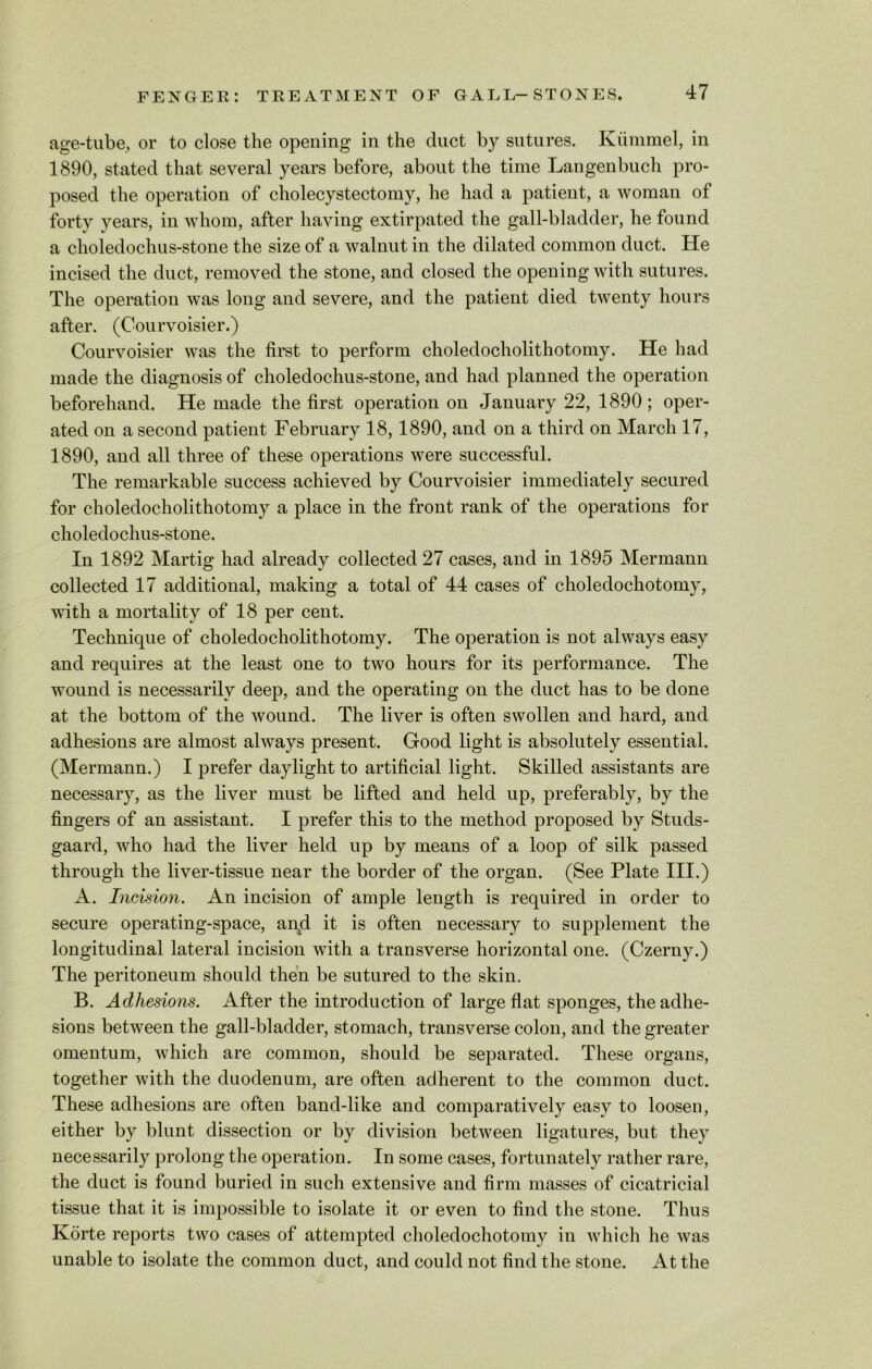 age-tube, or to close the opening in the duct by sutures. Kummel, in 1890, stated that several years before, about the time Langenbuch pro- posed the operation of cholecystectomy, he had a patient, a woman of forty years, in whom, after having extirpated the gall-bladder, he found a choledochus-stone the size of a walnut in the dilated common duct. He incised the duct, removed the stone, and closed the opening with sutures. The operation was long and severe, and the patient died twenty hours after. (Courvoisier.) Courvoisier was the first to perform choledocholithotomy. He had made the diagnosis of choledochus-stone, and had planned the operation beforehand. He made the first operation on January 22, 1890; oper- ated on a second patient February 18,1890, and on a third on March 17, 1890, and all three of these operations were successful. The remarkable success achieved by Courvoisier immediately secured for choledocholithotomy a place in the front rank of the operations for choledochus-stone. In 1892 Martig had already collected 27 cases, and in 1895 Mermann collected 17 additional, making a total of 44 cases of choledochotomy, with a mortality of 18 per cent. Technique of choledocholithotomy. The operation is not always easy and requires at the least one to two hours for its performance. The wound is necessarily deep, and the operating on the duct has to be done at the bottom of the wound. The liver is often swollen and hard, and adhesions are almost always present. Good light is absolutely essential. (Mermann.) I prefer daylight to artificial light. Skilled assistants are necessary, as the liver must be lifted and held up, preferably, by the fingers of an assistant. I prefer this to the method proposed by Studs- gaard, who had the liver held up by means of a loop of silk passed through the liver-tissue near the border of the organ. (See Plate III.) A. Incision. An incision of ample length is required in order to secure operating-space, and it is often necessary to supplement the longitudinal lateral incision with a transverse horizontal one. (Czerny.) The peritoneum should then be sutured to the skin. B. Adhesions. After the introduction of large flat sponges, the adhe- sions between the gall-bladder, stomach, transverse colon, and the greater omentum, which are common, should be separated. These organs, together with the duodenum, are often adherent to the common duct. These adhesions are often band-like and comparatively easy to loosen, either by blunt dissection or by division between ligatures, but they necessarily prolong the operation. In some cases, fortunately rather rare, the duct is found buried in such extensive and firm masses of cicatricial tissue that it is impossible to isolate it or even to find the stone. Thus Korte reports two cases of attempted choledochotomy in which he was unable to isolate the common duct, and could not find the stone. At the